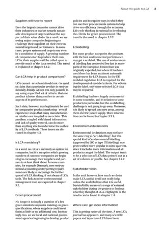 Suppliers will have to report
Even the largest companies cannot drive
their industries or market towards sustain-
able development targets without the sup-
port of their value chain. As a result, we are
seeing major companies beginning to
challenge their suppliers on their environ-
mental targets and performance. In some
cases, proper systems and targets may even
be a condition of supply. A growing numbers
of companies start to produce their own
LCAs, their suppliers will be called upon to
provide much of the data needed. This trend
is explained in chapter 3.2.2.
Can LCA help in product comparisons?
LCA cannot - or at least should not - be used
to claim that a particular product is environ-
mentally friendly. At best it is only possible to
say, using a specified set of criteria, that one
product is better than another in certain
aspects of its performance.
Such data, however, may legitimately be used
in comparative product marketing - even if
experience shows that many manufacturers
or retailers are tempted to over-claim. This
problem, coupled with biased information
and lack of quality control, can do more
than anything else to undermine the author-
ity of LCA methods. These issues are dis-
cussed in chapter 4.3.
Is LCA mandatory?
In a word, no. LCA is currently an option for
companies, but it is an option which growing
numbers of customer companies are begin-
ning to encourage their suppliers and part-
ners to at least think about. In some coun-
tries, for example Denmark, new environ-
mental accounting and reporting require-
ments are likely to encourage the further
spread of LCA thinking, if not always of LCA
tools. The links to other environmental
management tools are explored in chapter
3.2.
Green procurement
No longer it is simply a question of a few
green-minded companies insisting on green
specifications, where suppliers could meet
them at little or no additional cost. Increas-
ingly, too, we see local and national govern-
ment agencies beginning to develop product
policies and to explore ways in which they
can use their procurements systems to help
drive eco-efficiency through the economy.
Life cycle thinking is essential in developing
the criteria for green procurement. The
trend is discussed in chapter 3.3.2.
Ecolabelling
For some product categories the products
with the best environmental performance
may get a ecolabel. The use of environment-
al labelling has proceeded less fast in many
parts of the European Union than was
originally expected, but where it has been
used there has been an almost automatic
requirement for LCA inputs. In the EU
ecolabel regulation LCA is required for the
development of ecolabel criteria. For obtain-
ing the label, only some selected LCA-data
may be required.
Ecolabelling has been hugely controversial
in some countries, and in relation to some
products in particular, but the ecolabelling
challenge is not going to go away. Moreover,
it is likely to spread into new areas, among
them electric power supply. More informa-
tion can be found in chapter 3.3.1.
Environmental declarations
Environmental declarations may not have
the same ring as “eco-labelling”, but this
special kind of environmental labelling
(approved by ISO as type III labelling) may
prove rather more popular in some quarters,
since it includes more information and all
products can get the label. The output tends
to be a selection of LCA data printed out as a
set of columns or profile. See chapter 3.2.2.
Stakeholder views
In the end, however, how much we do to
make LCA useful, it will not really help
unless the world believes that it is useful.
SustainAbility surveyed a range of external
stakeholders during the project to find out
what they thought of LCA. Highlights of the
results can be found in chapter 1.4.
Where can I get more information?
This is getting easier all the time. A new LCA
journal has appeared, and many scientific
papers and reports on LCA have been
About this guide to LCA 11
 