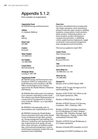 Appendix 5.1.2:
Print examples on organisations
Organisation Name:
dk-TEKNIK Energy and Environment
Address:
15, Gladsaxe Møllevej
City:
Søborg
Postal Code:
DK-2860
Country:
Denmark
Phone Number:
+45 3969 6511
Fax Number:
+45 3969 6002
E-mail Adress:
dkt@dk-teknik.dk
Homepage Adress:
Coming in 1997/98!
Organisation Profile:
dk-TEKNIK Energy and Environment were
founded in 1918 as an independent, non-
profit laboratory and consultancy. dk-TEK-
NIK is a technological service institute
approved by the Danish Ministry of Business
and Industry.
dk-TEKNIK offers tailor-made LCA-solutions
to its customers, depending on their needs.
The solution may include implementation of
commercial LCA programmes or develop-
ment of specific software, e.g. as specialised
spreadsheets.
dk-TEKNIK is internationally active in
harmonisation and standardisation of LCA.
dk-TEKNIK is hosting the Danish Boilers
Owners Association and is part of the Danish
Centre for Biomass Energy. Main activities
are: Energy management and auditing, fuel
efficiency, combustion and cleaning technol-
ogy, measurements of air quality, air emis-
sions, odour and noise, air pollution model-
ling, environmental management, environ-
mental impact assessment, product life-cycle
assessment and ecolabelling.
Focus Area:
Inventory, streamlined and screening meth-
ods, impact assessment, work environment,
advanced materials, paper products, building
insulation, energy systems, textile products,
plastic products, industrial products, con-
sumer products, product development,
company documentation, ecolabelling
criteria, quality function deployment, suppli-
ers demand, environmental management,
waste management and incineration.
This text was updated in April 1997.
Contact Name:
Allan Astrup Jensen
E-mail Adress:
Research Director
Title:
aajensen@dk-teknik.dk
Direct Phone No.:
+45-3966 2011 ext. 454
Direct Fax No.:
+45-3969 6002
Personal CV:
Member of the LCANET Board, 1996-
Member of EC Groupe des Sages on LCA
and Ecolabelling, 1994-
Member of ISO TC207/SC5/WG4 on Life
cycle impact assessment, 1994-.
Member of SPOLD Board, 1992-95.
Member of SETAC-Europe LCA Steering
Committee, 1991-. Chairman: 1995-.
Member of SETAC organising committees
for LCA Workshops in Leiden, Holland,
December 1991, Sesimbra, Portugal, April
1993, Wintergreen, Virginia, October 1993
and Sandestin February 1995.
Member of SETAC-Europe Workgroup on
LCA impact assessment.
Member of Danish EPA Committee on LCA.
Organizing of LCANET workshop on „Inte-
Life Cycle Assessment (LCA)
108
 