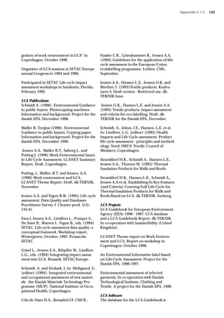 gration of work environment in LCA“ in
Copenhagen, October 1996.
Organizer of LCA sessions at SETAC-Europe
annual Congress in 1994 and 1996.
Participated in SETAC Life cycle impact
assessment workshops in Sandestin, Florida,
February 1992.
LCA Publications:
Schmidt A. (1996). Environmental Guidance
to public buyers. Photocopying machines.
Information and background. Project for the
danish EPA. December 1996.
Møller B. Torgius (1996). Environmental
Guidance to public buyers. Copying paper.
Information and background. Project for the
danish EPA. December 1996.
Jensen A.A., Møller B.T., Søborg L. and
Potting J. (1996) Work Environmental Issues
in Life Cycle Assessment, LCANET Summary
Report, Draft, Copenhagen.
Potting, J., Møller, B.T. and Jensen, A.A.
(1996) Work environment and LCA,
LCANET Theme Report. Draft, dk-TEKNIK,
November.
Jensen A.A. and Vigon B.W. (1995) Life cycle
assessment: Data Quality and Databases
Practitioner Survey. J. Cleaner prod. 3(3):
135-41.
Fava J, Jensen A.A., Lindfors L., Pomper S.,
De Smet B., Warren J., Vigon B., eds. (1994)
SETAC, Life-cycle assessment data quality: a
conceptual framwork. Workshop report,
Wintergreen, October, 1992. Pensacola:
SETAC.
Grisel L., Jensen A.A., Klöpffer W., Lindfors
L-G., eds. (1994) Integrating impact assess-
ment into LCA. Brussels: SETAC-Europe.
Schmidt, A. and Drabæk, I. In: Midtgaard, U.
(editor) (1994). Integrated environmental
and occupational assessment of new materi-
als - the Danish Materials Technology Pro-
gramme (MUP). National Institute of Occu-
pational Health, Copenhagen.
Udo de Haes H.A., Bensahel J-F, Clift R.,
Fussler C.R., Griesshammer R., Jensen A.A.
(1994) Guidelines for the application of life-
cycle assessment in the European Union
ecolabelling programme. Leiden: CML,
September.
Jensen A.A., Hansen L.E., Jensen O.K. and
Werther, I. (1993)Textile products. Keyfea-
tures 3. Draft version - Restricted use. dk-
TEKNIK June.
Jensen O.K., Hansen L.E. and Jensen A.A.
(1993) Textile products. Impact assessment
and criteria for eco-labelling. Draft. dk-
TEKNIK for the Danish EPA, December.
Schmidt, A., Jelnes, J.E., Hansen, L.E. et al.
In: Lindfors, L.G. (editor) (1992) Health
Impacts and Life Cycle assessment. Product
life cycle assessment - principles and method-
ology. Nord 1992:9. Nordic Council of
Ministers, Copenhagen.
Stranddorf H.K., Schmidt A., Hansen L.E.,
Jensen A.A., Thorsen M. (1995) Thermal
Insulation Products for Walls and Roofs.
Stranddorf H.K., Hansen L.E., Schmidt A.,
Jensen A.A et al. Establishing fo Key Features
(and Criteria) Covering Full Life Cycle for
Thermal Insulation Products for Walls and
Roofs Based on LCA. dk-TEKNIK, Soeborg.
LCA Projects:
LCA Guidebook for European Environment
Agency (EEA) 1996 - 1997. LCA database
and a LCA Guidebook Report. dk-TEKNIK.
In co-operation with SustainAbility (United
Kingdom).
LCANET Theme report on Work Environ-
ment and LCA. Report on workshop in
Copenhagen, October 1996.
An Environmental Informative label based
on Life-Cycle Assessment. Project for the
Danish EPA. 1996-1997.
Environmental assessment of selected
garments. In co-operation with Danish
Technological Institute, Clothing and
Textile. A project for the Danish EPA. 1996-
LCA Software:
The database for the LCA Guidebook is
Appendix 5.1.2 109
 