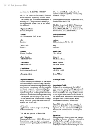 developed by dk-TEKNIK. 1996-1997
dk-TEKNIK offers tailor-made LCA-solutions
to its customers, depending on their needs.
The solution may include implementation of
commercial LCA programmes or develop-
ment of specific software, e.g. as specialised
spreadsheets.
Organisation Name:
SustainAbility Ltd
Address:
49-53 Kensington High Street
City:
London
Postal Code:
W8 5ED
Country:
United Kingdom
Phone Number:
+44 171 937 9996
Fax Number:
+44 171 937 7447
E-mail Adress:
info@sustainability.co.uk
Homepage Adress:
-
Organisation Profile:
SustainAbility Ltd. was formed in 1987 and is
an internationally respected, award-winning
environmental management and sustainable
development consultancy - offering specialist
services in corporate environmental policy,
strategy, management systems, product life-
cycle management, auditing and verification,
communications and reporting and training.
Throughout, SustainAbility focuses on the
„Triple Bottom Line“ of sustainable develop-
ment: economic prosperity, environmental
quality, and social equity.
Focus Area:
Applications, business usage, ecolabelling,
stakeholders views.
This text was updated in March 1997.
LCA Publications:
Engaging Stakeholders (1996). The second
international progress report on company
environmental reporting. SustainAbility and
UNEP.
Who Needs it? Market implications of
sustainable Lifestyle (1995). SustainAbility
and Dow Europe.
Company Environmental Reporting (1994).
SustainAbility and UNEP
The LCA Sourcebook (1993). A European
Business Guide to Life-Cycle Assessment,
SustainAbility, SPOLD, and Business in the
Environment. ISBN 0-9521904-0-0
Organisation Name:
Tauw Milieu bv
Address:
11 Handelskade, PO Box 133
City:
Deventer
Postal Code:
NL-7400 AC
Country:
The Netherlands
Phone Number:
+31 5700 99911
Fax Number:
+31 5700 99666
E-mail Adress:
-
Homepage Adress:
-
Organisation Profile:
Independent consultancy in the field of
environmental research, with approximately
500 people employed. The organisation was
founded in 1928. The company houses one
of the largest environmental laboratories in
the Netherlands. Tauw milieu is a full daugh-
ter of the Tauw Holding group, which
employs approximately 1000 people.
Tauw Milieu has carried out a number of
projects in the field of environmental man-
agement, like EIA (Environmental Impact
Assessment), environmental auditing and
LCA.
Focus Area:
The department for environmental manage-
ment has performed LCA´s on a wide variety
of subjects, for example catering systems,
packaging, copying paper, water treatment
techniques, soil sanitation techniques, waste
Life Cycle Assessment (LCA)
110
 