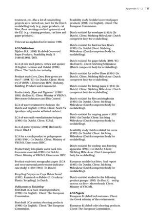 treatment, etc. Also a lot of ecolabelling
projects were carried out, both for the Dutch
ecolabelling body (e.g. paper products, cat
litter, floor coverings and refrigerators) and
the EU (e.g. cleaning products, cat litter and
paper products).
This text was updated in December 1996.
LCA Publications:
Nijdam D.S. (1996) Ecolabel Converted
Paper Products. Feasibility Study. R
3449165.W02/DSN.
LCA of zinc roof gutters, review and update
(I English, German and Dutch) (1996).
Client: The Dutch zinc industry.
Product study Dyes „Dyes, How green are
they?“ (1994/95) (In Dutch). Client: Minis-
try of VROM1, Directorate IBPC (Industry,
Building, Products and Consumers).
Product study „Dyes and Pigments“ (1990/
1991) (In Dutch). Client: Ministry of VROM1,
Directorate Substances and Risk Control.
LCA of water treatment techniques (In
Dutch and English) (1995). Client: Norit NV
(producer of granular activated carbon).
LCA of watersoil remediation techniques
(1994) (In Dutch). Client: RIZA2.
LCA of gutter systems (1994) (In Dutch).
Client: RIZA 2
LCA for a starch product vs polypropene
(1993/1994) (In Dutch). Client: Ministry of
VROM1, Directorate IBPC.
Product study into plastic water bank rein-
forcement materials (1994) (In Dutch).
Client: Ministry of VROM1, Directorate IBPC.
Product study into xerographic paper (LCA
and environmental performance indicator
case study) (1992/1993) (In Dutch)
Recycling Polystyrene Cups Makes Sense!
(1992). Kunststof en Rubber 2 [Crockery/
Plastic/Recycling]. In Dutch.
Publications on Ecolabeling:
First draft LCA floor cleaning products
(1996) (In English). Client: The European
Commission.
First draft LCA sanitary cleaning products
(1996) (In English). Client: The European
Commission.
Feasibility study Ecolabel converted paper
products (1996) (In English). Client: The
European Commission.
Dutch ecolabel for envelopes (1995) (In
Dutch). Client: Stichting Milieukeur (Dutch
competent body for ecolabelling).
Dutch ecolabel for hard surface floors
(1995) (In Dutch) Client: Stichting
Milieukeur (Dutch competent body for
ecolabelling).
Dutch ecolabel for paper labels (1994/95)
(In Dutch). Client: Stichting Milieukeur
(Dutch competent body for ecolabelling).
Dutch ecolabel for coffee filters (1994) (In
Dutch). Client: Stichting Milieukeur (Dutch
competent body for ecolabelling).
Dutch ecolabel for listing paper (1994) (In
Dutch). Client: Stichting Milieukeur (Dutch
competent body for ecolabelling).
Dutch ecolabel for files and ringbooks
(1994) (In Dutch). Client: Stichting
Milieukeur (Dutch competent body for
ecolabelling).
Dutch ecolabel for copying paper (1993/
1994) (In Dutch). Client: Stichting
Milieukeur (Dutch competent body for
ecolabelling).
Feasibility study Dutch ecolabel for ovens
(1993) (In Dutch). Client: Stichting
Milieukeur (Dutch competent body for
ecolabelling).
Dutch ecolabel for cooling- and freezing
apparatus (1993) (In Dutch). Client:
Stichting Milieukeur (Dutch competent
body for ecolabelling).
European ecolabel cat litter, final report
(1995) (In Dutch). Client: Stichting
Milieukeur (Dutch competent body for
ecolabelling).
Dutch ecolabel studies for the following
product groups (1992) (In Dutch): -refrig-
erators; cat litter; showerheads. Client:
Ministry of VROM1.
LCA Projects:
European Ecolabel bed matresses. Client:
the Greek ministry of the environment.
European Ecolabel toilet cleaning products.
Client: The European Commission.
Appendix 5.1.2 111
 