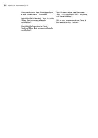European Ecolabel floor cleaning products.
Client: The European Commission.
Dutch Ecolabel offsetpaper. Client: Stichting
Milieu (Dutch competent body for
ecolabelling).
Dutch Ecolabel papertowels. Client:
Stichting Milieu (Dutch competent body for
ecolabelling).
Dutch Ecolabel cotton towel dispensers.
Client: Stichting Milieu (Dutch competent
body for ecolabelling).
LCA of waste treatment systems. Client: A
large waste treatment company.
Life Cycle Assessment (LCA)
112
 