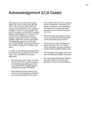 Acknowledgement (LCA Guide)
This report has two authors from Sustain-
Ability Ltd, and five authors from dk-TEK-
NIK. At the start of the project Kim Chri-
stiansen and Leif Hoffmann were employed
by Krüger Consult A/S. Later, Krüger Con-
sult A/S was taken over by COWI Consulting
Engineers and Planners A/S. However, after
a few months at COWI the two authors
moved to Sophus Berendsen A/S and dk-
TEKNIK, respectively, and the responsibility
of finishing their project parts was trans-
ferred to dk-TEKNIK. Torben Bruun Hansen
from COWI is thanked for a flexible coope-
ration.
A number of other people and organisations
have helped with this publication at various
stages. Their contributions are greatly
appreciated:
• The web-version of the report was made
by Peter Holt Nielsen, and the organisa-
tion database programming and layout
were made by Peter Bengaard Hansen
and Jakob Geertinger, dk-TEKNIK.
• Peter Hindle from the Society for Pro-
motion of LCA Developments (SPOLD)
has actively participated in the project.
• The scientific critical review was made by
Dennis Postlethwaite, Merseyside, UK.
Further, comments to the methodologi-
cal chapter were received from Willi
Owens, Proctor & Gamble, Cincinnatti,
OH, USA.
• The draft report was circulated for peer
review to the EEA Scientific Committee
and the EEA National Focal Points.
• The project was wisely coordinated by
Ingvar Andersson, EEA. The website
version and paper copy was coordinated
by Florus Both and Rolf Küchling, EEA.
• The final layout of the paper version was
made by Folkmann Design & Promotion.
• The organisations listed in the database
have been contacted, and they have
provided corrections and amendments.
119
 