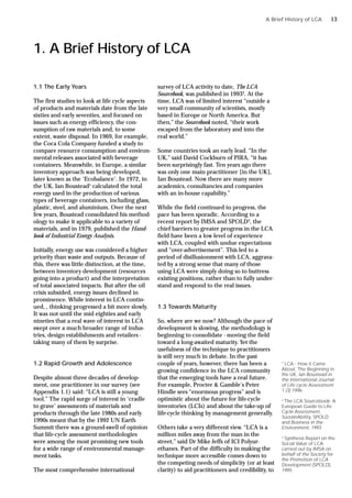 1. A Brief History of LCA
1.1 The Early Years
The first studies to look at life cycle aspects
of products and materials date from the late
sixties and early seventies, and focused on
issues such as energy efficiency, the con-
sumption of raw materials and, to some
extent, waste disposal. In 1969, for example,
the Coca Cola Company funded a study to
compare resource consumption and environ-
mental releases associated with beverage
containers. Meanwhile, in Europe, a similar
inventory approach was being developed,
later known as the ‘Ecobalance’. In 1972, in
the UK, Ian Boustead1
calculated the total
energy used in the production of various
types of beverage containers, including glass,
plastic, steel, and aluminium. Over the next
few years, Boustead consolidated his method-
ology to make it applicable to a variety of
materials, and in 1979, published the Hand-
book of Industrial Energy Analysis.
Initially, energy use was considered a higher
priority than waste and outputs. Because of
this, there was little distinction, at the time,
between inventory development (resources
going into a product) and the interpretation
of total associated impacts. But after the oil
crisis subsided, energy issues declined in
prominence. While interest in LCA contin-
ued, , thinking progressed a bit more slowly.
It was not until the mid eighties and early
nineties that a real wave of interest in LCA
swept over a much broader range of indus-
tries, design establishments and retailers -
taking many of them by surprise.
1.2 Rapid Growth and Adolescence
Despite almost three decades of develop-
ment, one practitioner in our survey (see
Appendix 1.1) said: “LCA is still a young
tool.” The rapid surge of interest in ‘cradle
to grave’ assessments of materials and
products through the late 1980s and early
1990s meant that by the 1992 UN Earth
Summit there was a ground-swell of opinion
that life-cycle assessment methodologies
were among the most promising new tools
for a wide range of environmental manage-
ment tasks.
The most comprehensive international
survey of LCA activity to date, The LCA
Sourcebook, was published in 19932
. At the
time, LCA was of limited interest “outside a
very small community of scientists, mostly
based in Europe or North America. But
then,” the Sourcebook noted, “their work
escaped from the laboratory and into the
real world.”
Some countries took an early lead. “In the
UK,” said David Cockburn of PIRA, “it has
been surprisingly fast. Ten years ago there
was only one main practitioner [in the UK],
Ian Boustead. Now there are many more
academics, consultancies and companies
with an in-house capability.”
While the field continued to progress, the
pace has been sporadic. According to a
recent report by IMSA and SPOLD3
, the
chief barriers to greater progress in the LCA
field have been a low level of experience
with LCA, coupled with undue expectations
and “over-advertisement”. This led to a
period of disillusionment with LCA, aggrava-
ted by a strong sense that many of those
using LCA were simply doing so to buttress
existing positions, rather than to fully under-
stand and respond to the real issues.
1.3 Towards Maturity
So, where are we now? Although the pace of
development is slowing, the methodology is
beginning to consolidate - moving the field
toward a long-awaited maturity. Yet the
usefulness of the technique to practitioners
is still very much in debate. In the past
couple of years, however, there has been a
growing confidence in the LCA community
that the emerging tools have a real future.
For example, Procter & Gamble’s Peter
Hindle sees “enormous progress” and is
optimistic about the future for life-cycle
inventories (LCIs) and about the take-up of
life-cycle thinking by management generally.
Others take a very different view. “LCA is a
million miles away from the man in the
street,” said Dr Mike Jeffs of ICI Polyur-
ethanes. Part of the difficulty in making the
technique more accessible comes down to
the competing needs of simplicity (or at least
clarity) to aid practitioners and credibility, to
A Brief History of LCA
1
LCA - How it Came
About, The Beginning in
the UK, Ian Boustead in
the International Journal
of Life cycle Assessment
1 (3) 1996
2
The LCA Sourcebook: A
European Guide to Life
Cycle Assessment,
SustainAbility, SPOLD
and Business in the
Environment, 1993
3
Synthesis Report on the
Social Value of LCA
carried out by IMSA on
behalf of the Society for
the Promotion of LCA
Development (SPOLD),
1995.
13
 