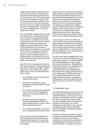 enable decision-makers to have faith in the
robustness of the results. As Mariane Hou-
num of the Danish Environmental Protect-
ion Agency put it: “We need to find a simple
way of communicating the results of LCA,
because most people have neither the time
nor the interest to read entire documents.
But if the answers are simple, then again the
question of credibility arises - because there
is no way for [stakeholders] to check the
validity of the results.”
Back in 1992-1993, SustainAbility coined the
term ‘laptop LCA’, pointing out that until
LCA as a tool becomes truly user-friendly
and accessible, it is unlikely to take off in a
comprehensive way. Over the years, software
designers have been responding to the
challenge, and as the final section of this
Guide demonstrates, there has been a
proliferation of LCA software on the market.
These should be carefully checked before
use, however, since this field is still in its
infancy - and the available products are of
variable quality. One of the key concerns is
that it is often very hard indeed to verify the
quality of the data used.
Overall, the LCA community is now able to
offer a growing range of useful management
tools. But it continues to struggle a number
of key issues, some of which are strongly
linked to the nature of the discipline itself.
These include:
• the complexity of many of the method-
ologies and processes;
• the high cost and long time-scales,
although much progress has been made
in this area;
• the necessity of making value judgments
in the course of the work, judgments
which are not always identified in the
final report;
• the lack of accepted international
standards (although the SPOLD LCA
format initiative has been useful, and an
ISO standard is under way);
• the continuing invisibility of much LCA
work, compounded by the above factors.
But the lack of a real market pull for LCA
data is perhaps the most important factor.
Companies have simply not, by and large,
felt the need for LCA in their regular deci-
sion-making.
That said, however, and given the cooling of
public opinion on most environmental issues
through the mid-1990s during the second
great environmental downwave, it is astonish-
ing how much interest there has been in
some sectors of industry. LCA results have
played a key role in procurement decisions,
for example, as companies have sought to
assess the relative performance of competing
suppliers. This activity, in many cases, has
been driven by a recognition that while
public opinion may move in great surge-
tides, the underlying trend on most environ-
mental issues is still moving steadily upwards.
A series of issues in 1995 and 1996, most
particularly the controversy surrounding the
planned disposal of the Brent Spar oil buoy
and the massive economic and social disloca-
tions caused by public reactions to ‘mad cow’
disease or BSE, helped to re-ignite interest in
life-cycle thinking, if not necessarily always in
LCA methodologies proper.
The Brent Spar debate highlighted the need
to use LCA not only to fast moving consumer
goods like detergents, or consumer durables
like washing machines, but also to major
structures and installations. Although Shell
has conducted work on the ‘shadow pricing’
of the disposal options, many observers
wondered why life cycle thinking had not
been built into the design and operation at a
much earlier stage. The BSE controversy, in
turn, raised the life-cycle issue for a wide
range of industries and for consumers, by
illustrating how vulnerable agricultural and
food chains are to new forms of contamina-
tion.
1.4 Stakeholder Views
LCA has traditionally been written about and
discussed by experts behind closed doors, or
in the R&D laboratory, with little in the way
of public communication, let alone consulta-
tion. But as practitioners see the need for
increased credibility of the tool and greater
acceptance by the public, the mood is
changing. As a result, there is now a greater
curiosity about what other people think
about the discipline, and about the implica-
tions for the future.
In order to develop an introduction which
was topical and well-founded, SustainAbility
conducted a sample survey of industry
practitioners, standard setting organisations,
ecolabelling boards, industry associations,
research institutes, consultants, non-govern-
Life Cycle Assessment (LCA)
14
 
