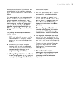 mental organisations (NGOs), students, the
environmental media and financial institu-
tions. Their views inform the sections which
follow.
The sample was in no sense statistically valid,
but the conclusions drawn and the recom-
mendations made by the different stake-
holders fall into a very clear pattern. A list of
the respondents in the EEA/SustainAbility
survey can be found in Appendix 1.1. We
have also drawn on the conclusions of the
IMSA study, Synthesis Report on the Social Value
of LCA.
The findings of the survey can be summa-
rised as follows:
• LCA, in its various forms, is now seen by
all stakeholders as a necessary, integral
part of the environmental management
tool-kit;
• Practitioners see value in using this
family of tools not only for established
areas like new product development but
also, increasingly, in the process of
corporate strategy formulation;
• Although the period of “maximum hype”
is over, LCA remains in the early stages of
development, with a good deal of further
development needed;
• The level of knowledge of LCA remains
worryingly low in the public domain;
• Among those who are aware of LCA,
there is still a clear divide between those
who focus on LCA as a set of tools and
those who consider LCA thinking as a
paradigm through which to think and
prioritise;
• The level of progress differs between
countries, but overall the pace of devel-
opment in the LCA field is slowing as
consolidation of methodologies begins;
• The credibility of the tools - and of the
users of LCA data - is critical if the LCA
community is to gain sufficient authority
and LCA is to be useful in the long term;
• A major concern - expressed by a high
proportion of practitioners - is that
quality control mechanisms remain
relatively weak;
• The involvement of external
stakeholders in defining study bounda-
ries and stimulating ‘out-of-the-box’
thinking is seen to be increasingly
important.
A Brief History of LCA 15
 