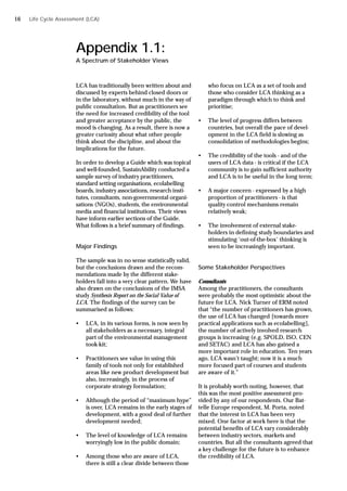 LCA has traditionally been written about and
discussed by experts behind closed doors or
in the laboratory, without much in the way of
public consultation. But as practitioners see
the need for increased credibility of the tool
and greater acceptance by the public, the
mood is changing. As a result, there is now a
greater curiosity about what other people
think about the discipline, and about the
implications for the future.
In order to develop a Guide which was topical
and well-founded, SustainAbility conducted a
sample survey of industry practitioners,
standard setting organisations, ecolabelling
boards, industry associations, research insti-
tutes, consultants, non-governmental organi-
sations (NGOs), students, the environmental
media and financial institutions. Their views
have inform earlier sections of the Guide.
What follows is a brief summary of findings.
Major Findings
The sample was in no sense statistically valid,
but the conclusions drawn and the recom-
mendations made by the different stake-
holders fall into a very clear pattern. We have
also drawn on the conclusions of the IMSA
study Synthesis Report on the Social Value of
LCA. The findings of the survey can be
summarised as follows:
• LCA, in its various forms, is now seen by
all stakeholders as a necessary, integral
part of the environmental management
took-kit;
• Practitioners see value in using this
family of tools not only for established
areas like new product development but
also, increasingly, in the process of
corporate strategy formulation;
• Although the period of “maximum hype”
is over, LCA remains in the early stages of
development, with a good deal of further
development needed;
• The level of knowledge of LCA remains
worryingly low in the public domain;
• Among those who are aware of LCA,
there is still a clear divide between those
Appendix 1.1:
A Spectrum of Stakeholder Views
who focus on LCA as a set of tools and
those who consider LCA thinking as a
paradigm through which to think and
prioritise;
• The level of progress differs between
countries, but overall the pace of devel-
opment in the LCA field is slowing as
consolidation of methodologies begins;
• The credibility of the tools - and of the
users of LCA data - is critical if the LCA
community is to gain sufficient authority
and LCA is to be useful in the long term;
• A major concern - expressed by a high
proportion of practitioners - is that
quality control mechanisms remain
relatively weak;
• The involvement of external stake-
holders in defining study boundaries and
stimulating ‘out-of-the-box’ thinking is
seen to be increasingly important.
Some Stakeholder Perspectives
Consultants
Among the practitioners, the consultants
were probably the most optimistic about the
future for LCA. Nick Turner of ERM noted
that “the number of practitioners has grown,
the use of LCA has changed [towards more
practical applications such as ecolabelling],
the number of actively involved research
groups is increasing (e.g. SPOLD, ISO, CEN
and SETAC) and LCA has also gained a
more important role in education. Ten years
ago, LCA wasn’t taught; now it is a much
more focused part of courses and students
are aware of it.”
It is probably worth noting, however, that
this was the most positive assessment pro-
vided by any of our respondents. Our Bat-
telle Europe respondent, M. Porta, noted
that the interest in LCA has been very
mixed. One factor at work here is that the
potential benefits of LCA vary considerably
between industry sectors, markets and
countries. But all the consultants agreed that
a key challenge for the future is to enhance
the credibility of LCA.
Life Cycle Assessment (LCA)
16
 