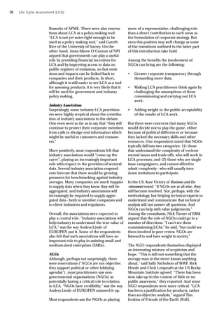 Russotto of APME. There were also reserva-
tions about LCA as a policy-making tool:
“LCA is not yet water-tight enough to be
used as a policy making tool,” said Gareth
Rice of the University of Surrey. On the
other hand, Anne-Maree O’Connor of NPI
argued that governments can play a useful
role by providing financial incentives for
LCA and by improving access to data on
public registers of emissions, so that emis-
sions and impacts can be linked back to
companies and their products. In short,
although it is still easier to see LCA as a tool
for assessing products, it is very likely that it
will be used for government and industry
policy making.
Industry Associations
Surprisingly, some industry LCA practition-
ers were highly sceptical about the contribu-
tion of industry associations to the debate.
One even went so far as to say that “they will
continue to protect their corporate members
from calls to divulge real information which
might be useful to customers and consum-
ers.”
More positively, most respondents felt that
industry associations would “come up the
curve”, playing an increasingly important
role with respect to the provision of sectoral
data. Several industry association respond-
ents forecast that there would be growing
pressures for benchmarking against industry
averages. Many companies are much happier
to supply data when they know they will be
aggregated, and industry associations will
increasingly be required to supply aggre-
gated data - both to member companies and
to client industries and regulators.
Overall, the associations were expected to
play a central role. “Industry associations will
help industry to understand the true value of
LCA,” was the way Anders Linde of
EUROPEN put it. Some of the respondents
also felt that such associations will have an
important role to play in assisting small and
medium-sized enterprises (SMEs).
NGOs
Although, perhaps not surprisingly, there
were reservations (“NGOs are not objective;
they support political or other lobbying
agendas”), most practitioners saw non-
governmental organisations (NGOs) as
potentially having a critical role in relation
to LCA. “NGOs have credibility,” was the way
Anders Linde of EUROPEN summed it up.
Most respondents saw the NGOs as playing
more of a representative, challenging role
than a direct contribution to such areas as
the formulation of corporate strategy. But
even this position may well change as some
of the transitions outlined in the latter part
of this introduction take hold.
Among the benefits the involvement of
NGOs can bring are the following:
• Greater corporate transparency through
demanding more data;
• Making LCA practitioners think again by
challenging the assumptions of those
commissioning and carrying out LCA
work;
• Adding weight to the public acceptability
of the results of LCA work.
But there were concerns that many NGOs
would decide not to play the game, either
because of political differences or because
they lacked the necessary skills and other
resources. One respondent noted that NGOs
typically fall into two categories: (1) those
that understand the complexity of environ-
mental issues and trade-offs, who will work in
LCA processes; and (2) those who are single
issue campaigners, and cannot afford to
admit complexity - who will usually turn
down invitations to participate.
In the US, Kate Victory of Business and En-
vironment noted, “if NGOs are at all wise, they
will become involved. Not, perhaps, with the
methodology, but helping technical experts to
understand and communicate that technical
analysis will not answer all questions. And
NGOs can help with value judgements.”
Among the consultants, Nick Turner of ERM
argued that the role of NGOs could go in a
number of directions. “I can’t see them
commissioning LCAs,” he said, “but could see
them involved in peer review. NGOs are
listened to and have weight in society.”
The NGO respondents themselves displayed
an interesting mixture of scepticism and
hope. “This is still not something that the
average man in the street knows anything
about,” said Sally Nicholson of WWF. Rick
Heede and Chris Lotspeath at the US Rocky
Mountain Institute agreed: “There has been
slow take-up in the context of little or no
public awareness,” they reported. And some
NGO respondents were more critical. “LCA
has been a justification for products, rather
than an objective analysis,” argued Tim
Jenkins of Friends of the Earth (FoE).
Life Cycle Assessment (LCA)
18
 
