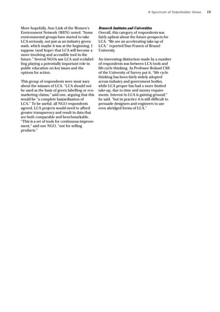 More hopefully, Ann Link of the Women’s
Environment Network (WEN) noted: “Some
environmental groups have started to take
LCA seriously, not just as an industry green-
wash, which maybe it was at the beginning. I
suppose (and hope) that LCA will become a
more involving and accessible tool in the
future.” Several NGOs saw LCA and ecolabel-
ling playing a potentially important role in
public education on key issues and the
options for action.
This group of respondents were most wary
about the misuses of LCA. “LCA should not
be used as the basis of green labelling or eco-
marketing claims,” said one, arguing that this
would be “a complete bastardisation of
LCA.” To be useful, all NGO respondents
agreed, LCA projects would need to afford
greater transparency and result in data that
are both comparable and benchmarkable.
“This is a set of tools for continuous improve-
ment,” said one NGO, “not for selling
products.”
Research Institutes and Universities
Overall, this category of respondents was
fairly upbeat about the future prospects for
LCA. “We see an accelerating take-up of
LCA,” reported Dan Francis of Brunel
University.
An interesting distinction made by a number
of respondents was between LCA tools and
life-cycle thinking. As Professor Roland Clift
of the University of Surrey put it, “life cycle
thinking has been fairly widely adopted
across industry and government bodies,
while LCA proper has had a more limited
take-up, due to time and money require-
ments. Interest in LCA is gaining ground,”
he said, “but in practice it is still difficult to
persuade designers and engineers to use
even abridged forms of LCA.”
A Spectrum of Stakeholder Views 19
 