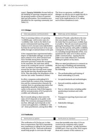 report, Engaging Stakeholders, focuses both on
the thinking of reporting companies and of
the growing number of users of reported
data and information. Ten transitions were
identified for the reporting community (see
Table 2-1).
The focus on openness, credibility and
dialogue can also be seen to apply directly to
rising trends in LCA. Below we consider
some of the implications for LCA, taking
each of these transitions in turn.
2.2.1 Dialogue
There is worrying evidence of a growing
‘credibility gap’, and in some cases of a
‘credibility crisis’, both in the field of cor-
porate environmental reporting and in
relation to LCA, because some stakeholders
feel that the tool has lost much of its accept-
ability through occasional misuse in the past.
A few companies have experimented with a
degree of stakeholder dialogue around the
issues related to LCA, Dow Chemical and
Novo Nordisk among them, but these
interactive processes remain the exception.
In the meantime, the main issue which
seems to be creating the current ‘credibility
crisis’ in relation to reporting revolves
around the fact that currently most compa-
nies decide how they should prepare their
LCAs. They also define the boundaries of the
exercise (see under Transition 9, below).
In effect, companies undertaking LCA
control both the content of the communica-
tion and the communication channels. By
contrast, there is a growing expectation that
stakeholders should be involved much
earlier in the process. Only if this happens
will the next generation of LCA projects be
credible and, ultimately, useful.
But it is worth asking to what extent the
value of LCA depends on its public credi-
bility? The consensus among practitioners
was that, although much depends on the
context and application, credibility is “criti-
cal”. Some practitioners, among them Mike
Richards of Tioxide, subscribed to the view
that some people working on LCA “live in
the belief that it is much more credible than
it actually is.” But all concerned warned that
gaining the backing of the scientific commu-
nity is the first priority, with public credibility
coming later in the process. Some practition-
ers, including Giorgio Rowinski of Fiat, even
questioned the value of LCA when used in
public communication - arguing that the
public is too easily influenced, constantly
shifting its opinion on key issues.
When we asked practitioners to comment on
the best ways of building and maintaining
public confidence in LCA, they mentioned
the following:
• The professionalism and training of
those undertaking LCA work;
• Accepted standards and methodologies;
• Internal sensitivity analysis and data
checks;
• Peer or critical review, including public
questioning at seminars and confe-
rences;
• Transparent reporting of processes and
outcomes;
• Stakeholder dialogue;
• Verification.
Life Cycle Assessment (LCA)
2.2.2 Verification
The verification of LCAs has not, to date,
been a requirement. But NGO respondents
were unanimous in calling for the external
verification of LCAs. “External verification
would help people to overcome the suspi-
cions that inevitably arise when LCAs are
carried out by companies with a vested
interest in the outcome,” as Sally Nicholson
of WWF put it. Four out of five NGO respon-
dents were unaware of the existence or
One-way, passive communication Ü Multi-way, active dialogue
Verification as option Ü Verification as standard
22
 