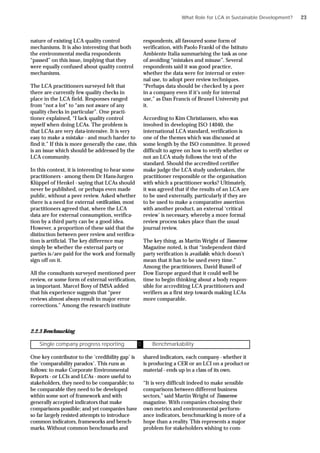 nature of existing LCA quality control
mechanisms. It is also interesting that both
the environmental media respondents
“passed” on this issue, implying that they
were equally confused about quality control
mechanisms.
The LCA practitioners surveyed felt that
there are currently few quality checks in
place in the LCA field. Responses ranged
from “not a lot” to “am not aware of any
quality checks in particular”. One practi-
tioner explained, “I lack quality control
myself when doing LCAs. The problem is
that LCAs are very data-intensive. It is very
easy to make a mistake - and much harder to
find it.” If this is more generally the case, this
is an issue which should be addressed by the
LCA community.
In this context, it is interesting to hear some
practitioners - among them Dr Hans-Jurgen
Klüppel of Henkel - saying that LCAs should
never be published, or perhaps even made
public, without a peer review. Asked whether
there is a need for external verification, most
practitioners agreed that, where the LCA
data are for external consumption, verifica-
tion by a third party can be a good idea.
However, a proportion of these said that the
distinction between peer review and verifica-
tion is artificial. The key difference may
simply be whether the external party or
parties is/are paid for the work and formally
sign off on it.
All the consultants surveyed mentioned peer
review, or some form of external verification,
as important. Marcel Bovy of IMSA added
that his experience suggests that “peer
reviews almost always result in major error
corrections.” Among the research institute
respondents, all favoured some form of
verification, with Paolo Frankl of the Istituto
Ambiente Italia summarising the task as one
of avoiding “mistakes and misuse”. Several
respondents said it was good practice,
whether the data were for internal or exter-
nal use, to adopt peer review techniques.
“Perhaps data should be checked by a peer
in a company even if it’s only for internal
use,” as Dan Francis of Brunel University put
it.
According to Kim Christiansen, who was
involved in developing ISO 14040, the
international LCA standard, verification is
one of the themes which was discussed at
some length by the ISO committee. It proved
difficult to agree on how to verify whether or
not an LCA study follows the text of the
standard. Should the accredited certifier
make judge the LCA study undertaken, the
practitioner responsible or the organisation
with which a practitioner works? Ultimately,
it was agreed that if the results of an LCA are
to be used externally, particularly if they are
to be used to make a comparative assertion
with another product, an external ‘critical
review’ is necessary, whereby a more formal
review process takes place than the usual
journal review.
The key thing, as Martin Wright of Tomorrow
Magazine noted, is that “independent third
party verification is available, which doesn’t
mean that it has to be used every time.”
Among the practitioners, David Russell of
Dow Europe argued that it could well be
time to begin thinking about a body respon-
sible for accrediting LCA practitioners and
verifiers as a first step towards making LCAs
more comparable.
2.2.3 Benchmarking
One key contributor to the ‘credibility gap’ is
the ‘comparability paradox’. This runs as
follows: to make Corporate Environmental
Reports - or LCIs and LCAs - more useful to
stakeholders, they need to be comparable; to
be comparable they need to be developed
within some sort of framework and with
generally accepted indicators that make
comparisons possible; and yet companies have
so far largely resisted attempts to introduce
common indicators, frameworks and bench-
marks. Without common benchmarks and
shared indicators, each company - whether it
is producing a CER or an LCI on a product or
material - ends up in a class of its own.
“It is very difficult indeed to make sensible
comparisons between different business
sectors,” said Martin Wright of Tomorrow
magazine. With companies choosing their
own metrics and environmental perform-
ance indicators, benchmarking is more of a
hope than a reality. This represents a major
problem for stakeholders wishing to com-
What Role for LCA in Sustainable Development?
Single company progress reporting Ü Benchmarkability
23
 