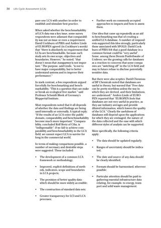pare one LCA with another in order to
establish and stimulate best practice.
When asked whether the benchmarkability
of LCA data was a key issue, some survey
respondents were adamant that comparabil-
ity was not an issue or even a requirement.
David Cockburn of PIRA and Anders Linde
of EUROPEN agreed (in Cockburn’s words)
that “there is absolutely no requirement that
LCAs are benchmarkable, because each
study sets its own scope, objectives and
boundaries. However,” he noted, “that
doesn’t mean that transparency is not impor-
tant.” The purpose, said Linde, “is not to
have major comparability, but to better
understand systems and to improve their
performance.”
In stark contrast, a few respondents argued
forcefully for benchmarking and bench-
markability. “This is a question that can make
or break an ecological free market.” said
Professor Schmidt Bleek of Germany’s
Wuppertal Institute.
Most respondents noted that it all depends
of whether the data and findings are being
used internally or externally. A typical reply:
“If the results of an LCA enter the public
domain, comparability and benchmarkability
become much more important.” Compara-
bility, concluded Rolf Bretz of Ciba, is
“indispensable”: if we fail to achieve com-
parability and benchmarkability in the LCA
field, we cannot expect LCA to survive for
long in the commercial world.
In terms of making comparisons possible, a
number of necessary and desirable steps
were suggested. These included:
• The development of a common LCA
framework or methodology;
• Improved, explicit definitions of meth-
ods, indicators, scope and boundaries
in LCA projects;
• The provision of better quality data -
which should be more widely accessible;
• The construction of standard data sets;
• Greater transparency for LCI and LCA
processes;
• Further work on commonly accepted
approaches to impacts and how to assess
them.
One idea that came up repeatedly as an aid
to benchmarking was that of creating a
unified LCA database. A number of respond-
ents supported this idea strongly, particularly
those associated with SPOLD. David Cock-
burn of PIRA felt that a good database in a
common format could be “very useful”.
Some, among them Dennis Postlethwaite of
Unilever, see the growing calls for databases
as a reaction to concerns that some compa-
nies are “switching off” in the LCA field and
may in future refuse to disclose potentially
sensitive data.
But there were also sceptics: David Chesneau
of BP Chemicals noted that databases are
useful in theory, but warned that “Free data
can be pretty worthless unless the way in
which they are derived, and their limitations,
are understood.” Anders Linde of EURO-
PEN reported that “EUROPEN feels that
databases are not very useful in practice, as
they use industry averages and provide
diluted information, which lowers the quality
of the LCA.” Clearly the usefulness of
databases will depend upon the applications
for which they are envisaged, the nature of
the data collected and the ease with which
different styles of analysis can be supported.
More specifically, the following criteria
apply:
• The data should be updated regularly;
• Ranges of uncertainty should be indica-
ted;
• The date and source of any data should
be clearly identified;
• Formats should be harmonised, wherever
possible;
• Particular attention should be paid to
gathering essential infrastructure data
relating, for example, to energy, trans-
port and solid waste management.
Life Cycle Assessment (LCA)
24
 