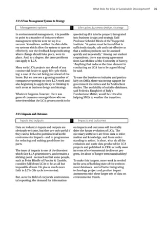 2.2.4 From Management Systems to Strategy
In environmental management, it is possible
to point to a number of instances where
management systems were set up in a
vacuum. Sometimes, neither the data deliv-
ery systems which allow the system to operate
effectively, nor the feedback loops indicating
where change should take place, were in
place. And, to a degree, the same problems
can apply to LCA.
Many early LCA projects ran ahead of any
commercial desire to apply life cycle think-
ing: a case of the cart being put ahead of the
horse. But we now see a growing number of
companies reporting on their LCA work and
also beginning to apply life-cycle thinking to
such areas as business design and strategy.
Whatever happens, however, there was
general consensus amongst those who we
interviewed that the LCA process needs to be
speeded up if it is to be properly integrated
into business design and strategy. Said
Professor Schmidt Bleek of the Wuppertal
Institute: “A system must be found that is
sufficiently simple, safe and cost-effective so
that a million products can be assessed
quickly and repeatedly.” Among our student
respondents, there was strong agreement
from Gareth Rice of the University of Surrey:
“Anything that reduces the time element in
conducting an LCA has to be a good thing”
he said.
To ease the burden on industry and particu-
larly on SMEs, there was strong support for
government incentives and for Multi-client
studies. The availability of suitable databases,
said Federica Ranghieri of Italy’s
Fondazzione Mattei, would be critical in
helping SMEs to weather the transition.
2.2.5 Impacts and Outcomes
Data on industry’s inputs and outputs are
obviously welcome, but they are only useful if
they can be linked to potential real-world
environmental impacts - and to programmes
for reducing and making good those im-
pacts.
The issue of impacts is one of the thorniest
which face LCA practitioners, and remains a
sticking point - so much so that some people,
such as Peter Hindle of Procter & Gamble,
consider full blown LCAs to be an all but
impossible dream. He places much more
faith in LCIs (life cycle inventories).
But, as in the field of corporate environmen-
tal reporting, the demand for information
on impacts and outcomes will inevitably
drive the future evolution of LCA. The
necessary shifts here are from data to infor-
mation and knowledge, and from under-
standing to action. In short, what do all the
emissions and waste data produced for LCA
projects and published in CERs actually mean
in terms of environmental decline or pro-
gress, let alone of longer term sustainability?
To make this happen, more work is needed
in the area of building state-of-the-environ-
ment databases - and of better integrating
technology, project and product impact
assessments with these larger sets of data on
environmental trends.
What Role for LCA in Sustainable Development?
Inputs and outputs Ü Impacts and outcomes
Management systems Ü Life-cycles, business design, strategy
25
 