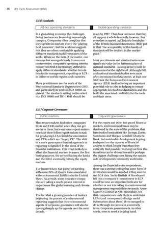 Life Cycle Assessment (LCA)
2.2.6 Standards
In a globalising economy, the challenges
facing business are becoming increasingly
complex. Companies often complain that
they operate in markets where the “playing
field is uneven”, but the evidence suggests
that they are often comfortable applying
different standards in different parts of the
world. Whatever the facts of the matter, one
message has emerged clearly from recent
controversies: companies operating interna-
tionally will find it increasingly difficult to
apply different standards - whether in rela-
tion to site management, reporting or LCA -
in different worlds regions and countries.
Many practitioners see the work of the
International Standards Organisation (ISO),
and particularly its work on ISO 14040, as
pivotal. The standards setting bodies noted
that ISO 14040 and ISO 14041 should be
Ad-hoc operating standards Ü Global operating standards
ready by 1997. That does not mean that they
all support it whole-heartedly, however. But
even they accepted, as Christina Senabulya
of the British Standards Institution (BSI) put
it, that “the acceptability of this family of
standards will be decided in the market-
place.”
Most practitioners and standard-setters saw
significant value in the harmonisation of
national standards - as long as they could be
harmonised at the right level. Although ISO
and national standards bodies were most
often mentioned in this context, at least one
NGO saw the European Environment
Agency (EEA) itself as having an important
potential role to play in helping to ensure
appropriate levels of standardisation and the
build the associated credibility for the tools
and their users.
2.2.7 Corporate Governance
Most report-makers find other companies’
LCAs and CERs useful, when they can get
access to them, but even some report-makers
now take their fellow report-makers to task
for producing LCA-related documentation
and CERs which are “largely PR”. The shift
to a more governance-focused approach to
reporting is signalled by the views of the
financial institutions. This trend is likely to
affect the financial markets in waves, the first
hitting insurers, the second hitting the banks
and the third, eventually, hitting the equity
markets.
The insurers have had plenty of warning,
with some 20% of Lloyd’s losses associated
with environmental liabilities in the United
States. As a result, some insurance compa-
nies are taking a much greater interest in
major issues like global warming and climate
change.
The fact that a growing number of banks is
beginning the process of environmental
reporting suggests that the environmental
aspects of corporate governance will also be
moving sharply up the agenda over the next
decade.
Public relations Ü Corporate governance
For the equity and other fast-paced financial
markets, environmental issues may be
shadowed by the scale of the problems that
have rocked institutions like Barings, Daiwa,
Sumitomo and Morgan Grenfell/Deutsche
Bank, but sustainable development is going
to depend on the capacity of financial
analysts to think longer term than they
currently find possible. Working out how this
transition can be driven forward is perhaps
the biggest challenge now facing the sustain-
able development community world-wide.
Among the financial sector respondents,
there was a strong feeling that some form of
verification would be needed if they were to
use LCA data. Sarita Bartlett of Storebrand
felt that a company’s commitment to LCA
could become an important indicator for
whether or not it is taking its environmental
management responsibilities seriously. Anne-
Maree O’Connor at NPI, meanwhile, felt
that companies are only likely to undertake
LCAs (and consequently divulge useful
information about them) if encouraged to
do so through incentives or, conversely,
taxes. Corporate governance is, in other
words, seen to need a helping hand.
26
 