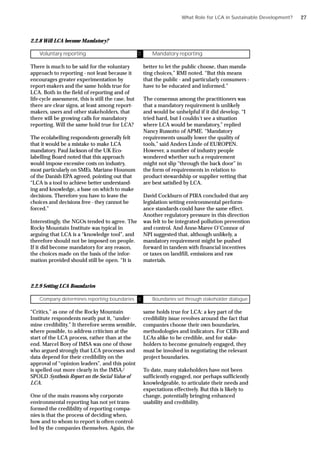 2.2.8 Will LCA become Mandatory?
There is much to be said for the voluntary
approach to reporting - not least because it
encourages greater experimentation by
report-makers and the same holds true for
LCA. Both in the field of reporting and of
life-cycle assessment, this is still the case, but
there are clear signs, at least among report-
makers, users and other stakeholders, that
there will be growing calls for mandatory
reporting. Will the same hold true for LCA?
The ecolabelling respondents generally felt
that it would be a mistake to make LCA
mandatory. Paul Jackson of the UK Eco-
labelling Board noted that this approach
would impose excessive costs on industry,
most particularly on SMEs. Mariane Hounum
of the Danish EPA agreed, pointing out that
“LCA is a tool to achieve better understand-
ing and knowledge, a base on which to make
decisions. Therefore you have to leave the
choices and decisions free - they cannot be
forced.”
Interestingly, the NGOs tended to agree. The
Rocky Mountain Institute was typical in
arguing that LCA is a “knowledge tool”, and
therefore should not be imposed on people.
If it did become mandatory for any reason,
the choices made on the basis of the infor-
mation provided should still be open. “It is
Voluntary reporting Ü Mandatory reporting
better to let the public choose, than manda-
ting choices,” RMI noted. “But this means
that the public - and particularly consumers -
have to be educated and informed.”
The consensus among the practitioners was
that a mandatory requirement is unlikely
and would be unhelpful if it did develop. “I
tried hard, but I couldn’t see a situation
where LCA would be mandatory,” replied
Nancy Russotto of APME. “Mandatory
requirements usually lower the quality of
tools,” said Anders Linde of EUROPEN.
However, a number of industry people
wondered whether such a requirement
might not slip “through the back door” in
the form of requirements in relation to
product stewardship or supplier vetting that
are best satisfied by LCA.
David Cockburn of PIRA concluded that any
legislation setting environmental perform-
ance standards could have the same effect.
Another regulatory pressure in this direction
was felt to be integrated pollution prevention
and control. And Anne-Maree O’Connor of
NPI suggested that, although unlikely, a
mandatory requirement might be pushed
forward in tandem with financial incentives
or taxes on landfill, emissions and raw
materials.
2.2.9 Setting LCA Boundaries
“Critics,” as one of the Rocky Mountain
Institute respondents neatly put it, “under-
mine credibility.” It therefore seems sensible,
where possible, to address criticism at the
start of the LCA process, rather than at the
end. Marcel Bovy of IMSA was one of those
who argued strongly that LCA processes and
data depend for their credibility on the
approval of “opinion leaders”, and this point
is spelled out more clearly in the IMSA/
SPOLD Synthesis Report on the Social Value of
LCA.
One of the main reasons why corporate
environmental reporting has not yet trans-
formed the credibility of reporting compa-
nies is that the process of deciding when,
how and to whom to report is often control-
led by the companies themselves. Again, the
Company determines reporting boundaries Ü Boundaries set through stakeholder dialogue
same holds true for LCA: a key part of the
credibility issue revolves around the fact that
companies choose their own boundaries,
methodologies and indicators. For CERs and
LCAs alike to be credible, and for stake-
holders to become genuinely engaged, they
must be involved in negotiating the relevant
project boundaries.
To date, many stakeholders have not been
sufficiently engaged, nor perhaps sufficiently
knowledgeable, to articulate their needs and
expectations effectively. But this is likely to
change, potentially bringing enhanced
usability and credibility.
What Role for LCA in Sustainable Development? 27
 