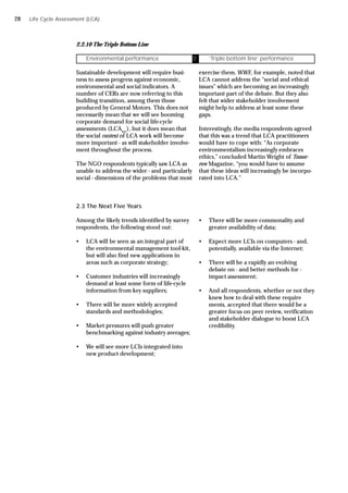 2.2.10 The Triple Bottom Line
Sustainable development will require busi-
ness to assess progress against economic,
environmental and social indicators. A
number of CERs are now referring to this
building transition, among them those
produced by General Motors. This does not
necessarily mean that we will see booming
corporate demand for social life-cycle
assessments (LCAsoc
), but it does mean that
the social context of LCA work will become
more important - as will stakeholder involve-
ment throughout the process.
The NGO respondents typically saw LCA as
unable to address the wider - and particularly
social - dimensions of the problems that most
Environmental performance Ü ‘Triple bottom line’ performance
exercise them. WWF, for example, noted that
LCA cannot address the “social and ethical
issues” which are becoming an increasingly
important part of the debate. But they also
felt that wider stakeholder involvement
might help to address at least some these
gaps.
Interestingly, the media respondents agreed
that this was a trend that LCA practitioners
would have to cope with: “As corporate
environmentalism increasingly embraces
ethics,” concluded Martin Wright of Tomor-
row Magazine, “you would have to assume
that these ideas will increasingly be incorpo-
rated into LCA.”
2.3 The Next Five Years
Among the likely trends identified by survey
respondents, the following stood out:
• LCA will be seen as an integral part of
the environmental management tool-kit,
but will also find new applications in
areas such as corporate strategy;
• Customer industries will increasingly
demand at least some form of life-cycle
information from key suppliers;
• There will be more widely accepted
standards and methodologies;
• Market pressures will push greater
benchmarking against industry averages;
• We will see more LCIs integrated into
new product development;
• There will be more commonality and
greater availability of data;
• Expect more LCIs on computers - and,
potentially, available via the Internet;
• There will be a rapidly an evolving
debate on - and better methods for -
impact assessment;
• And all respondents, whether or not they
knew how to deal with these require
ments, accepted that there would be a
greater focus on peer review, verification
and stakeholder dialogue to boost LCA
credibility.
Life Cycle Assessment (LCA)
28
 