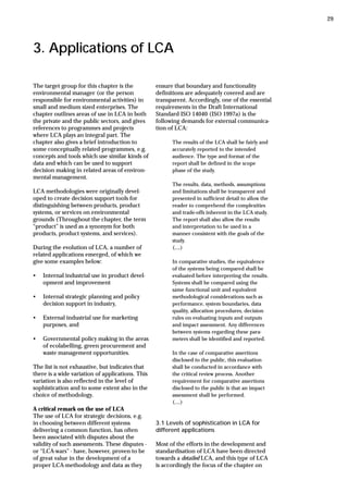 3. Applications of LCA
The target group for this chapter is the
environmental manager (or the person
responsible for environmental activities) in
small and medium sized enterprises. The
chapter outlines areas of use in LCA in both
the private and the public sectors, and gives
references to programmes and projects
where LCA plays an integral part. The
chapter also gives a brief introduction to
some conceptually related programmes, e.g.
concepts and tools which use similar kinds of
data and which can be used to support
decision making in related areas of environ-
mental management.
LCA methodologies were originally devel-
oped to create decision support tools for
distinguishing between products, product
systems, or services on environmental
grounds (Throughout the chapter, the term
“product” is used as a synonym for both
products, product systems, and services).
During the evolution of LCA, a number of
related applications emerged, of which we
give some examples below:
• Internal industrial use in product devel-
opment and improvement
• Internal strategic planning and policy
decision support in industry,
• External industrial use for marketing
purposes, and
• Governmental policy making in the areas
of ecolabelling, green procurement and
waste management opportunities.
The list is not exhaustive, but indicates that
there is a wide variation of applications. This
variation is also reflected in the level of
sophistication and to some extent also in the
choice of methodology.
A critical remark on the use of LCA
The use of LCA for strategic decisions, e.g.
in choosing between different systems
delivering a common function, has often
been associated with disputes about the
validity of such assessments. These disputes -
or “LCA-wars” - have, however, proven to be
of great value in the development of a
proper LCA-methodology and data as they
ensure that boundary and functionality
definitions are adequately covered and are
transparent. Accordingly, one of the essential
requirements in the Draft International
Standard ISO 14040 (ISO 1997a) is the
following demands for external communica-
tion of LCA:
The results of the LCA shall be fairly and
accurately reported to the intended
audience. The type and format of the
report shall be defined in the scope
phase of the study.
The results, data, methods, assumptions
and limitations shall be transparent and
presented in sufficient detail to allow the
reader to comprehend the complexities
and trade-offs inherent in the LCA study.
The report shall also allow the results
and interpretation to be used in a
manner consistent with the goals of the
study.
(....)
In comparative studies, the equivalence
of the systems being compared shall be
evaluated before interpreting the results.
Systems shall be compared using the
same functional unit and equivalent
methodological considerations such as
performance, system boundaries, data
quality, allocation procedures, decision
rules on evaluating inputs and outputs
and impact assessment. Any differences
between systems regarding these para-
meters shall be identified and reported.
In the case of comparative assertions
disclosed to the public, this evaluation
shall be conducted in accordance with
the critical review process. Another
requirement for comparative assertions
disclosed to the public is that an impact
assessment shall be performed.
(....)
3.1 Levels of sophistication in LCA for
different applications
Most of the efforts in the development and
standardisation of LCA have been directed
towards a detailed LCA, and this type of LCA
is accordingly the focus of the chapter on
29
 
