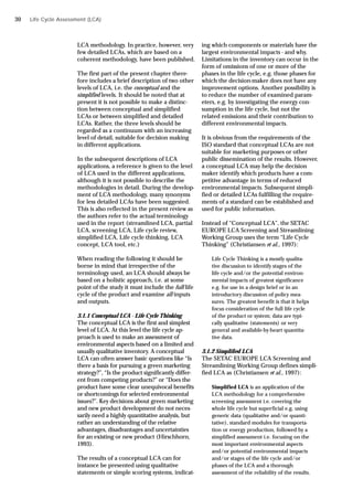 Life Cycle Assessment (LCA)
LCA methodology. In practice, however, very
few detailed LCAs, which are based on a
coherent methodology, have been published.
The first part of the present chapter there-
fore includes a brief description of two other
levels of LCA, i.e. the conceptual and the
simplified levels. It should be noted that at
present it is not possible to make a distinc-
tion between conceptual and simplified
LCAs or between simplified and detailed
LCAs. Rather, the three levels should be
regarded as a continuum with an increasing
level of detail, suitable for decision making
in different applications.
In the subsequent descriptions of LCA
applications, a reference is given to the level
of LCA used in the different applications,
although it is not possible to describe the
methodologies in detail. During the develop-
ment of LCA methodology, many synonyms
for less detailed LCAs have been suggested.
This is also reflected in the present review as
the authors refer to the actual terminology
used in the report (streamlined LCA, partial
LCA, screening LCA, Life cycle review,
simplified LCA, Life cycle thinking, LCA
concept, LCA tool, etc.)
When reading the following it should be
borne in mind that irrespective of the
terminology used, an LCA should always be
based on a holistic approach, i.e. at some
point of the study it must include the full life
cycle of the product and examine all inputs
and outputs.
3.1.1 Conceptual LCA - Life Cycle Thinking
The conceptual LCA is the first and simplest
level of LCA. At this level the life cycle ap-
proach is used to make an assessment of
environmental aspects based on a limited and
usually qualitative inventory. A conceptual
LCA can often answer basic questions like “Is
there a basis for pursuing a green marketing
strategy?”, “Is the product significantly differ-
ent from competing products?” or “Does the
product have some clear unequivocal benefits
or shortcomings for selected environmental
issues?”. Key decisions about green marketing
and new product development do not neces-
sarily need a highly quantitative analysis, but
rather an understanding of the relative
advantages, disadvantages and uncertainties
for an existing or new product (Hirschhorn,
1993).
The results of a conceptual LCA can for
instance be presented using qualitative
statements or simple scoring systems, indicat-
ing which components or materials have the
largest environmental impacts - and why.
Limitations in the inventory can occur in the
form of omissions of one or more of the
phases in the life cycle, e.g. those phases for
which the decision-maker does not have any
improvement options. Another possibility is
to reduce the number of examined param-
eters, e.g. by investigating the energy con-
sumption in the life cycle, but not the
related emissions and their contribution to
different environmental impacts.
It is obvious from the requirements of the
ISO standard that conceptual LCAs are not
suitable for marketing purposes or other
public dissemination of the results. However,
a conceptual LCA may help the decision
maker identify which products have a com-
petitive advantage in terms of reduced
environmental impacts. Subsequent simpli-
fied or detailed LCAs fulfilling the require-
ments of a standard can be established and
used for public information.
Instead of “Conceptual LCA”, the SETAC
EUROPE LCA Screening and Streamlining
Working Group uses the term “Life Cycle
Thinking” (Christiansen et al., 1997):
Life Cycle Thinking is a mostly qualita-
tive discussion to identify stages of the
life cycle and/or the potential environ-
mental impacts of greatest significance
e.g. for use in a design brief or in an
introductory discussion of policy mea-
sures. The greatest benefit is that it helps
focus consideration of the full life cycle
of the product or system; data are typi-
cally qualitative (statements) or very
general and available-by-heart quantita-
tive data.
3.1.2 Simplified LCA
The SETAC EUROPE LCA Screening and
Streamlining Working Group defines simpli-
fied LCA as (Christiansen et al., 1997):
Simplified LCA is an application of the
LCA methodology for a comprehensive
screening assessment i.e. covering the
whole life cycle but superficial e.g. using
generic data (qualitative and/or quanti-
tative), standard modules for transporta-
tion or energy production, followed by a
simplified assessment i.e. focusing on the
most important environmental aspects
and/or potential environmental impacts
and/or stages of the life cycle and/or
phases of the LCA and a thorough
assessment of the reliability of the results.
30
 