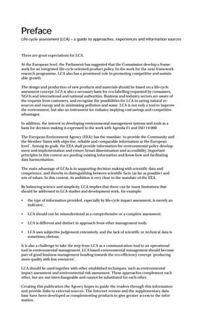 Preface
Life-cycle assessment (LCA) – a guide to approaches, experiences and information sources
There are great expectations for LCA.
At the European level, the Parliament has suggested that the Commission develop a frame-
work for an integrated life-cycle-oriented product policy. In the work for the next framework
research programme, LCA also has a prominent role in promoting competitive and sustain-
able growth.
The design and production of new products and materials should be based on a life-cycle
assessment concept. LCA is also a necessary basis for eco-labelling requested by consumers,
NGOs and international and national authorities. Business and industry sectors are aware of
the requests from customers, and recognise the possibilities for LCA in saving natural re-
sources and energy and in minimising pollution and waste. LCA is not only a tool to improve
the environment, but also an instrument for industry implying cost-savings and competitive
advantages.
In addition, the interest in developing environmental management systems and tools as a
basis for decision making is expressed in the work with Agenda 21 and ISO 14 000.
The European Environment Agency (EEA) has the mandate ‘to provide the Community and
the Member States with objective, reliable and comparable information at the European
level’. Among its goals, the EEA shall provide information for environmental policy develop-
ment and implementation and ensure broad dissemination and accessibility. Important
principles in this context are pooling existing information and know-how and facilitating
data harmonisation.
The main advantage of LCAs is in supporting decision making with scientific data and
competence, and thereby in distinguishing between scientific facts (as far as possible) and
sets of values. In this context, its ambition is very close to the mandate of the EEA.
By balancing science and simplicity, LCA implies that there can be many limitations that
should be addressed in LCA studies and development work, for example:
• the type of information provided, especially by life-cycle impact assessment, is merely an
indicator;
• LCA should not be misunderstood as a comprehensive or a complete assessment;
• LCA is different and distinct in approach from other management tools;
• LCA uses subjective judgement extensively, and the lack of scientific or technical data is
sometimes obvious.
It is also a challenge to take the step from LCA as a communication tool to an operational
tool in environmental management. LCA-based environmental management should become
part of good business management heading towards the eco-efficiency concept ‘producing
more quality with less resources’.
LCA should be used together with other established techniques, such as environmental
impact assessment and environmental risk assessment. These approaches complement each
other, but are not interchangeable and cannot be substituted for each other.
Creating this publication the Agency hopes to guide the readers through this information
and provide links to external sources. The Internet version and the supplementary data-
base have been developed as complementing products to give greater access to the infor-
mation.
 