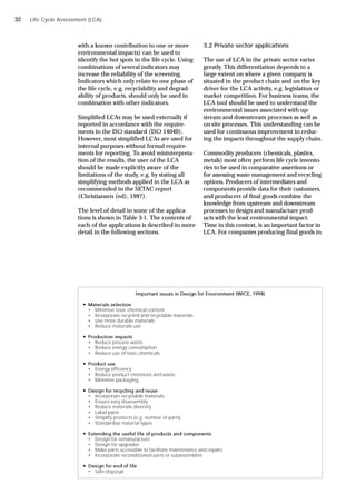 with a known contribution to one or more
environmental impacts) can be used to
identify the hot spots in the life cycle. Using
combinations of several indicators may
increase the reliability of the screening.
Indicators which only relate to one phase of
the life cycle, e.g. recyclability and degrad-
ability of products, should only be used in
combination with other indicators.
Simplified LCAs may be used externally if
reported in accordance with the require-
ments in the ISO standard (ISO 14040).
However, most simplified LCAs are used for
internal purposes without formal require-
ments for reporting. To avoid misinterpreta-
tion of the results, the user of the LCA
should be made explicitly aware of the
limitations of the study, e.g. by stating all
simplifying methods applied in the LCA as
recommended in the SETAC report
(Christiansen (ed), 1997).
The level of detail in some of the applica-
tions is shown in Table 3-1. The contents of
each of the applications is described in more
detail in the following sections.
3.2 Private sector applications
The use of LCA in the private sector varies
greatly. This differentiation depends to a
large extent on where a given company is
situated in the product chain and on the key
driver for the LCA activity, e.g. legislation or
market competition. For business teams, the
LCA tool should be used to understand the
environmental issues associated with up-
stream and downstream processes as well as
on-site processes. This understanding can be
used for continuous improvement in reduc-
ing the impacts throughout the supply chain.
Commodity producers (chemicals, plastics,
metals) most often perform life cycle invento-
ries to be used in comparative assertions or
for assessing waste management and recycling
options. Producers of intermediates and
components provide data for their customers,
and producers of final goods combine the
knowledge from upstream and downstream
processes to design and manufacture prod-
ucts with the least environmental impact.
Time in this context, is an important factor in
LCA. For companies producing final goods in
Important issues in Design for Environment (WICE, 1994)
 Materials selection
• Minimise toxic chemical content
• Incorporate recycled and recyclable materials
• Use more durable materials
• Reduce materials use
 Production impacts
• Reduce process waste
• Reduce energy consumption
• Reduce use of toxic chemicals
 Product use
• Energy efficiency
• Reduce product emissions and waste
• Minimise packaging
 Design for recycling and reuse
• Incorporate recyclable materials
• Ensure easy disassembly
• Reduce materials diversity
• Label parts
• Simplify products (e.g. number of parts)
• Standardise material types
 Extending the useful life of products and components
• Design for remanufacture
• Design for upgrades
• Make parts accessible to facilitate maintenance and repairs
• Incorporate reconditioned parts or subassemblies
 Design for end of life
• Safe disposal
Life Cycle Assessment (LCA)
32
 
