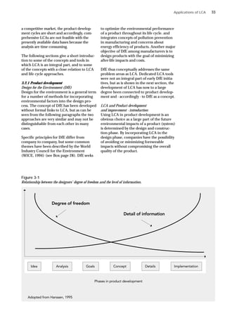 a competitive market, the product develop-
ment cycles are short and accordingly, com-
prehensive LCAs are not feasible with the
presently available data bases because the
analysis are time consuming.
The following sections give a short introduc-
tion to some of the concepts and tools in
which LCA is an integral part, and to some
of the concepts with a close relation to LCA
and life cycle approaches.
3.2.1 Product development
Design for the Environment (DfE)
Design for the environment is a general term
for a number of methods for incorporating
environmental factors into the design pro-
cess. The concept of DfE has been developed
without formal links to LCA, but as can be
seen from the following paragraphs the two
approaches are very similar and may not be
distinguishable from each other in many
cases.
Specific principles for DfE differ from
company to company, but some common
themes have been described by the World
Industry Council for the Environment
(WICE, 1994) (see Box page 28). DfE seeks
to optimize the environmental performance
of a product throughout its life cycle. and
integrates concepts of pollution prevention
in manufacturing and concerns about
energy efficiency of products. Another major
objective of DfE among manufacturers is to
design products with the goal of minimizing
after-life impacts and costs.
DfE thus conceptually addresses the same
problem areas as LCA. Dedicated LCA tools
were not an integral part of early DfE initia-
tives, but as is shown in the next section, the
development of LCA has now to a large
degree been connected to product develop-
ment and - accordingly - to DfE as a concept.
LCA and Product development
and improvement - introduction
Using LCA in product development is an
obvious choice as a large part of the future
environmental impacts of a product (system)
is determined by the design and construc-
tion phase. By incorporating LCA in the
design phase, companies have the possibility
of avoiding or minimizing foreseeable
impacts without compromising the overall
quality of the product.
Figure 3-1
Relationship between the designers’ degree of freedom and the level of information.
Applications of LCA 33
 