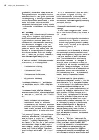 quantitative) information on key issues and
subsequent iterations may include selected
data or even all data. The system boundaries
are enlarged step by step in parallel with the
product development, but the level of detail
is only increased if it delivers valuable
information for the decision making process.
The method is also described in Christiansen
(1997).
3.2.2 Marketing
Marketing is the traditional way of communi-
cating product properties and capabilities
which are consistent with the consumer’s
expectations and demands. As the level of
environmental consciousness is increasing,
more attention is being paid by the con-
sumer to the environmental properties of
goods and services. This is being used (and
misused) by many companies to attempt to
increase their market share, and develop-
ment of criteria and guidelines for environ-
mental marketing has a high priority.
At least four different kinds of environmen-
tal marketing can be distinguished:
• Environmental labelling
• Environmental claims
• Environmental declarations
• Organization marketing
Environmental labelling (ISO Type I-labelling)
Discussed in the section Public Policy Mak-
ing.
Environmental claims (ISO Type II-labelling)
An environmental claim is presently defined
by ISO (ISO/DIS 14021 and ISO/CD 14022)
as a
label or declaration that indicates the
environmental aspects of a product or
service that may take the form of statements,
symbols or graphics on product or packaging
labels, product literature, technical bulletins,
advertising, publicity or similar applications.
Environmental claims are often uni-dimen-
sional and related to the “Environmental
issue of the year or month”, e.g. “Lead-free
gasoline”, “Phosphate-free detergent”, “CFC-
free hair spray” etc. Very few of such environ-
mental claims are based on a LCA, and in
many cases the claim focuses on irrelevant
issues, while failing to address those issues
which are important in a life cycle perspec-
tive.
Life Cycle Assessment (LCA)
The use of environmental claims will prob-
ably decrease along with increasing con-
sumer environmental awareness of the
consumer and the introduction of formal-
ized methods for marketing environmentally
preferable products.
Environmental declarations (ISO Type III-
labelling)
The most recent ISO-proposal for a defini-
tion of environmental label or declaration is
(ISO 1997e)
communication of a product environmental
claim that may take the form of statements,
symbols, or graphics on product or package
labels, product literature, technical bulletins,
advertising, publicity, etc.
Environmental declarations may be a tool in
eco-marketing to transfer the results from a
life cycle investigation of a product (either as
a life cycle inventory or a life cycle assess-
ment) to the individual decision-making
process of a consumer. The concept is in
principle similar to that of declaration on
food products, but is not yet fully developed.
If a similar concept is developed, the defini-
tion of environmental declarations could be
“Quantified product information labels in
which the findings of an LCA are reported
under a set of pre-established indices”.
The general idea is to give a (graphic)
presentation of a pre-set number of environ-
mental impacts, e.g. by using a bar diagram.
The main difference in relation to ecolabels
is that environmental declarations are
neutral, i.e. they contain no information on
whether the product is worse or better than
other products fulfilling the same service.
Two (or more) environmental declarations
can on the other hand illustrate the actual
difference between products, and for en-
vironmentally conscious consumers this can
be a valuable supplement to just choosing
between labelled products. A graphical
presentation can be very suitable for this
purpose, but great care must be taken to
avoid the possibility of misinterpretation,
especially when the consumer is comparing
different products.
The use of LCA is thus a prerequisite for
environmental declarations. Standardisation
efforts have been initiated by ISO (ISO T
207/SC3/WG 1) and include requirements
on methodology, transparency, external
review, comparative assertions, labelling
components, administrative guidelines, and
procedures governing the accreditation and
36
 