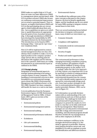 EMAS makes no explicit links to LCA and
there are some very basic differences: EMAS
is a management system and site-based, while
LCA is product-oriented. EMAS also focuses
on continuous environmental improvement,
not on actual or potential impacts. There is,
however, an implicit link between EMAS and
LCA in that participating sites are encour-
aged to think holistically about their activ-
ities - but no guidelines are given as to which
time or spatial dimensions are appropriate
from the point of view of product steward-
ship. A thorough introduction to EMAS has
been developed by SustainAbility for EPE
(European Partners for the Environment).
This introduction can be found at EPE’s
homepage (http://www.epe.be/epe/emas/
new/emashome.html).
How LCA will be implemented in environ-
mental management is thus not clear. One
obvious choice would be to make a LCA of a
typical product in the company’s product
range and use this as a starting point for
discussions with suppliers and for informa-
tion to the customers. Both issues are readily
documented in an environmental report as
outlined in the EMAS.
3.2.3 Strategic planning
Integration of environmental aspects in
strategic business planning is becoming a
common feature in many companies. The
handling of environmental concerns is often
formalised in an environmental manage-
ment scheme like EMAS (Environmental
Management and Auditing scheme) or the
ISO 14001 Standard, but many companies
still handle the issues on a case-to-case basis.
A recent publication from the European
Environment Agency (CCEM: Environmen-
tal Management Tools for SMEs: A Hand-
book (1997)) gives an overview of the
following tools:
• Environmental policies
• Environmental management systems
• Environmental auditing
• Environmental performance indicators
• Ecobalances
• Life cycle assessment
• Environmental labelling
• Environmental reporting
Life Cycle Assessment (LCA)
• Environmental charters
The handbook thus addresses some of the
same concepts as discussed in this chapter.
However, the level of detail is significantly
higher, and the handbook may be very useful
for many SMEs wanting to integrate environ-
mental issues in their work.
There are several motivating factors behind
the decision to integrate environmental
issues, many of which are interrelated, e.g.:
• Consumer demands
• Compliance with legislation
• Community needs for environmental
improvement
• Security of supply
• Product and market opportunities
The environmental performance is thus
changing from being a mandatory property
of many products (all regulatory require-
ments shall be fulfilled) to being a strong
positioning property on the market. LCA -
or, perhaps, rather the Life Cycle Approach -
is in this context a very important tool. It can
be used both in relation to existing products
(do they fulfil current and near-future
environmental demands from the consum-
ers?) and to identify market segments to be
opened for environmentally benign prod-
ucts. Some basic product strategies in rela-
tion to environmental performance and
market potentials (Hanssen, 1995) can be
seen in Figure 3-2.
LCA information can provide decision-
makers with an understanding of the envi-
ronmental pros and cons of their products
and services. The challenge for both exter-
nal and internal LCA-practitioners in a
company is to present the results of a LCA
study in a way that can be fully understood
by the top management. Many business
managers are not educated in environmental
issues like ecology and environmental
modelling, and educational programs should
therefore include the top management as
well as other employees at all levels.
To achieve maximum confidence in the
strategies derived from using LCA, fine
detail in approach is preferable. However,
many business decisions cannot wait, and
simplified LCAs with an emphasis on prob-
lem identification and differences between
38
 