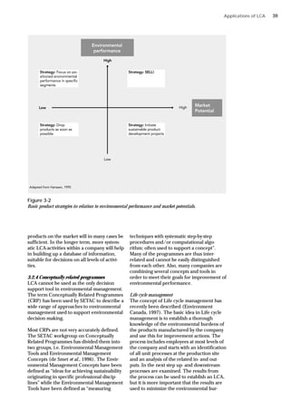 Applications of LCA
Figure 3-2
Basic product strategies in relation to environmental performance and market potentials.
products on the market will in many cases be
sufficient. In the longer term, more system-
atic LCA-activities within a company will help
in building up a database of information,
suitable for decisions on all levels of activi-
ties.
3.2.4 Conceptually related programmes
LCA cannot be used as the only decision
support tool in environmental management.
The term Conceptually Related Programmes
(CRP) has been used by SETAC to describe a
wide range of approaches to environmental
management used to support environmental
decision making.
Most CRPs are not very accurately defined.
The SETAC workgroup on Conceptually
Related Programmes has divided them into
two groups, i.e. Environmental Management
Tools and Environmental Management
Concepts (de Smet et al., 1996). The Envir-
onmental Management Concepts have been
defined as “ideas for achieving sustainability
originating in specific professional discip-
lines” while the Environmental Management
Tools have been defined as “measuring
techniques with systematic step-by-step
procedures and/or computational algo-
rithm; often used to support a concept”.
Many of the programmes are thus inter-
related and cannot be easily distinguished
from each other. Also, many companies are
combining several concepts and tools in
order to meet their goals for improvement of
environmental performance.
Life cycle management
The concept of Life cycle management has
recently been described (Environment
Canada, 1997). The basic idea in Life cycle
management is to establish a thorough
knowledge of the environmental burdens of
the products manufactured by the company
and use this for improvement actions. The
process includes employees at most levels of
the company and starts with an identification
of all unit processes at the production site
and an analysis of the related in- and out-
puts. In the next step up- and downstream
processes are examined. The results from
the process can be used to establish an LCA,
but it is more important that the results are
used to minimize the environmental bur-
39
 