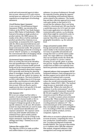 social and environmental aspects is taken
into account, whereas in LCA only environ-
mental issues are addressed. LCA can thus be
regarded as an integral part of technology
assessment.
Overall Business Impact Assessment
A new concept, Overall Business Impact
Assessment (OBIA), was introduced by
Unilever at the SETAC Case Study Sympos-
ium in 1996 (Taylor & Postlethwaite, 1996).
Instead of focusing on single products or
product systems, the OBIA assesses the
totality of the effects of all the individual
products produced by a business on an
annual basis, as measured by LCA, together
with the effects associated with factory and
office operations, as deducted from conven-
tional environmental audits. The proposed
OBIA-methodology permits the screening of
several “what if” scenarios, i.e. investigating
the environmental effect of changing critical
parameters and variables in the system.
Environmental impact assessment (EIA)
EIA is an activity directed at the identifica-
tion and quantification of the impacts of
people’s actions on human health and well-
being and at the interpretation and commu-
nication of information about these impacts.
EIA is generally used during the planning
phase to investigate changes to the environ-
ment at a specific site caused, for instance, by
construction projects. The level of detail in
an EIA is often higher than in LCA because
aspects like concentration of emitted pollu-
tants and duration of exposure are taken
into account. EIAs can thus be used to
supply precise data to site-specific LCAs and
as control reference in generic LCAs.
Risk Assessment (RA)
RA is not one unique tool but rather a
number of tools developed to investigate the
potential risk to human health or the en-
vironment from specific situations like
transport of dangerous goods or the use of
specific substances. In all cases, RA includes
at least two steps which also are used in many
LCAs, namely hazard identification and
exposure assessment. The exposure assess-
ment may yield valuable information on
emissions from a given activity and the
hazard identification may be of help in the
impact assessment, depending on the meth-
odology used (http://intwww.eea.eu.int/
frproj.htm).
Substance flow analysis (SFA)
The objective of SFA is to make an inflow
and outflow balance of one particular
substance (or group of substances) through
the material economy, giving the opportu-
nity of identifying environmental improve-
ments related to the substance. The model-
ling and data collection approach is in many
cases quite similar to that used in LCA,
except that the substance flow is not being
related to a functional unit. SFA may thus be
a useful data source for LCA (and vice versa)
but its main application is to identify envi-
ronmental policy options, e.g. by showing
which flows might be restricted in order to
reduce the emissions of a substance or a
material. Most SFAs are limited to specific
geographic boundaries, e.g. the national
level.
Energy and material analysis (EMA)
Energy and materials analysis is to a large
extent similar to the inventory phase in a
LCA since it quantifies all materials and
energy that enter or exit the system under
study. One major difference is that EMA
does not necessarily involve the whole life
cycle of a product or a service, instead
focusing on one specific phase or produc-
tion process. Another difference is that the
results from an EMA is not explicitly trans-
lated into potential environmental impacts.
Integrated substance chain management (ISCM)
Integrated substance chain management is a
decision support tool in which the life cycle
approach is combined with economic
considerations in order to analyse and
reduce the overall environmental impacts of
substance chains (VNCI, 1991). The method-
ology focuses on (potential) actions and
questions like “What is the total effect of
substance A on the environment?” are not
answered within the framework. Instead the
80/20 rule is applied (“what 20 percent of
elements account for 80 percent of the
total?”) in order to answer action-orientated
questions like “What would be the environ-
mental and economic impact of installing a
recycling system for substance A?”. The
environmental part of the methodology is
thus conceptually very similar to a simplified
LCA. According to VNCI, the methodology
can also be used for products, services,
companies, regions, etc.
MFA refers to accounts in physical units, e.g.
in terms of tonnes, comprising the extrac-
tion, production, transformation, consump-
tion, recycling and disposal of materials,
broadly defined. The concept is thus similar
to or combines other CRPs like substance
flow analysis, integrated substance chain
management and energy and materials
Applications of LCA 41
 