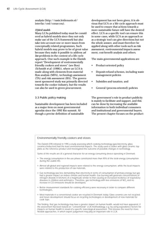 analysis (http://oasis.leidenuniv.nl/
interfac/cml/conaccou).
Hybrid models
Many LCAs published today must be consid-
ered as hybrid models since they not only
make use of the LCA framework but also
take into account one or more issues from
conceptually related programmes. Such
hybrid models may prove to be of great value
because they make it possible to address ad
hoc-problems in the context of a life cycle
approach. One such example is the Danish
report “Development of environmentally
friendly cookers and stoves” (see Box)
(Schmidt et al. (1996)), where an LCA is
made along with elements from material
flow analysis (MFA), technology assessment
(TA) and risk assessment (RA). The govern-
ment sponsored study was primarily directed
towards the cooker industry, but the results
can also be used in green procurement.
3.3 Public policy making
Sustainable development has been included
as a major item on most governmental
agendas since the 1992 Rio summit. Al-
though a precise definition of sustainable
Environmentally friendly cookers and stoves
The Danish EPA initiated in 1995 a study assessing which cooking technology (gas/electricity, glass
ceramics/induction) had the least environmental impacts. The study used a cooker with glass ceramic top
plate as the reference product and investigated the outcome of possible changes in technology.
Some of the results are of a general character for an energy consuming device operating in Denmark:
• The energy consumption in the use phase constituted more than 95% of the total energy consumption
during the usable life,
• Almost all global and regional impacts were related to the energy consumption, while the local impacts
were related to the production of raw materials,
• Gas technology was less demanding than electricity in terms of consumption of primary energy, but gas
had a greater impact on indoor climate and human health. Gas burning will generate concentrations of
nitrogen dioxide in kitchens of a magnitude similar to that causing an increased incidence of respiratory
diseases in children and asthmatics. Therefore, gas technology with less emissions of NO2
and no
increase in CO-emissions should be developed,
• Better measurement standards for cooking efficiency were necessary in order to compare different
technologies,
• Most materials in a conventional cooker are recycled in Denmark today. Glass ceramics are not recycled,
and future development should focus on recycling technologies or development of new materials for
cook tops.
The finding, that gas technology may have a greater impact on human health, would not have appeared, if
the assessment has been based on “conventional” LCA-methodology, e.g. by using equivalence factors for
impacts on human health in stead of a specific toxicological assessment. This stresses the need for more
flexible approaches, in which expert judgement may play an important role in LCA.
development has not been given, it is ob-
vious that LCA or a life cycle approach must
be used to ensure that actions towards a
more sustainable future will have the desired
effect. LCA as a specific tool can ensure this
in some cases, while LCA as an approach or
as a strategic tool can give directions but not
the whole answer, and must therefore be
applied along with other tools such as risk
assessment, environmental impacts assess-
ment, cost-benefit analysis and others.
The main governmental applications are
• Product-oriented policy
• Deposit-refund schemes, including waste
management policies
• Subsidies and taxation, and
• General (process-oriented) policies
The government’s role in product publicity
is mainly to facilitate and support, and this
can be done by increasing the available
information to both individual consumers
and institutional and governmental buyers.
The present chapter focuses on the product-
Life Cycle Assessment (LCA)
42
 