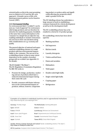 Applications of LCA
oriented policy as this is the most promising
area in relation to LCA and the life cycle
approach. A broader survey of life cycle
based government policies can be found in
Curran (1997).
3.3.1 Environmental labelling
An environmental label (“ecolabel”) can be
seen as a “seal of approval” for environmen-
tally benign products and can therefore be
attractive for marketing purposes. Ecolabels
at the same time convey information to the
consumer in a simple but yet objective way,
enabling individuals to include environmen-
tal concerns in their own decisions along
with considerations on e.g. economy and
quality.
The general objective of national and supra-
national ecolabelling schemes is to make
products with less environmental impacts
visible to the consumer. The success of an
ecolabelling scheme is thus to some extent
dependent on the number of product
groups with an ecolabel (see appendix 3.1
for details).
The EU Ecolabel (“The Flower”)
The EU Regulation (Commission Regulation
No 882/92) seeks to:
• Promote the design, production, market-
ing and use of products which have a
reduced environmental impact during
their entire life cycle
• Provide consumers with better informa-
tion on the environmental impacts of
products, without, however, compromis-
ing product or workers safety and signifi-
cantly affecting the properties which
make a product fit for use
The EU labelling scheme has undertaken a
large amount of work in establishing a
common framework for criteria development
as well as in the development itself.
The EU ecolabelling scheme has so far
resulted in criteria for 12 product groups:
EU-ecolabelling criteria have been devel-
oped for
• Washing machines
• Soil improvers
• Kitchen towels
• Laundry detergents
• T-shirts and bed linen
• Paints and varnishes
• Dishwashers
• Toilet paper
• Double-ended light bulbs
• Single ended light bulbs
• Copying paper
• Refrigerators
Examples of ecolabels in individual countries and in supranational institutions
http://www.interchg.ubc.ca/ecolabel/gen.html
Germany: The Blue Angel The Netherlands: Stichting Milieukehr
Spain: AENOR Greece: ASAOS
France: AFNOR Luxembourg: Ministere de l’Environment
Israel: Green Label Program Brasil: Departemento de Certificacao Gerente
U.S.A.: Green Seal Canada: Environmental Choice Program
Japan: Ecomark Taiwan (ROC): Green Mark Program
Sweden, Norway, Finland, Denmark and Iceland: Nordic ecolabelling scheme (“The Swan”)
http://www.sis.se/Miljo/Ecolabel.htm
All EU-countries: European Union Ecolabel Award Scheme (“The Flower”)
43
 