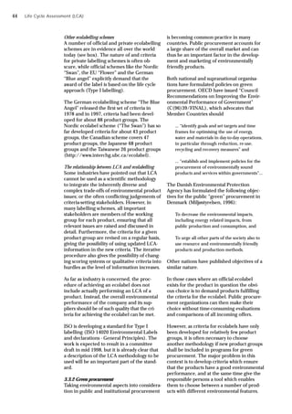 Life Cycle Assessment (LCA)
Other ecolabelling schemes
A number of official and private ecolabelling
schemes are in evidence all over the world
today (see box). The nature of and criteria
for private labelling schemes is often ob-
scure, while official schemes like the Nordic
“Swan”, the EU “Flower” and the German
“Blue angel” explicitly demand that the
award of the label is based on the life cycle
approach (Type I labelling).
The German ecolabelling scheme “The Blue
Angel” released the first set of criteria in
1978 and in 1997, criteria had been devel-
oped for about 88 product groups. The
Nordic ecolabel scheme (“The Swan”) has so
far developed criteria for about 43 product
groups, the Canadian scheme covers 47
product groups, the Japanese 68 product
groups and the Taiwanese 26 product groups
(http://www.interchg.ubc.ca/ecolabel).
The relationship between LCA and ecolabelling
Some industries have pointed out that LCA
cannot be used as a scientific methodology
to integrate the inherently diverse and
complex trade-offs of environmental product
issues; or the often conflicting judgements of
criteria-setting stakeholders. However, in
many labelling schemes, all important
stakeholders are members of the working
group for each product, ensuring that all
relevant issues are raised and discussed in
detail. Furthermore, the criteria for a given
product group are revised on a regular basis,
giving the possibility of using updated LCA-
information in the new criteria. The iterative
procedure also gives the possibility of chang-
ing scoring systems or qualitative criteria into
hurdles as the level of information increases.
As far as industry is concerned, the proc-
edure of achieving an ecolabel does not
include actually performing an LCA of a
product. Instead, the overall environmental
performance of the company and its sup-
pliers should be of such quality that the cri-
teria for achieving the ecolabel can be met.
ISO is developing a standard for Type I
labelling (ISO 14020 Environmental Labels
and declarations - General Principles). The
work is expected to result in a committee
draft in mid 1998, but it is already clear that
a description of the LCA methodology to be
used will be an important part of the stand-
ard.
3.3.2 Green procurement
Taking environmental aspects into considera-
tion in public and institutional procurement
is becoming common practice in many
countries. Public procurement accounts for
a large share of the overall market and can
thus be an important factor in the develop-
ment and marketing of environmentally
friendly products.
Both national and supranational organisa-
tions have formulated policies on green
procurement. OECD have issued “Council
Recommendations on Improving the Envir-
onmental Performance of Government”
(C(96)39/FINAL), which advocates that
Member Countries should
... “identify goals and set targets and time
frames for optimising the use of energy,
water and materials in day-to-day operations,
in particular through reduction, re-use,
recycling and recovery measures” and
... “establish and implement policies for the
procurement of environmentally sound
products and services within governments”...
The Danish Environmental Protection
Agency has formulated the following objec-
tives for the public “green” procurement in
Denmark (Miljøstyrelsen, 1996):
To decrease the environmental impacts,
including energy related impacts, from
public production and consumption, and
To urge all other parts of the society also to
use resource and environmentally friendly
products and production methods.
Other nations have published objectives of a
similar nature.
In those cases where an official ecolabel
exists for the product in question the obvi-
ous choice is to demand products fulfilling
the criteria for the ecolabel. Public procure-
ment organizations can then make their
choice without time-consuming evaluations
and comparisons of all incoming offers.
However, as criteria for ecolabels have only
been developed for relatively few product
groups, it is often necessary to choose
another methodology if new product groups
shall be included in programs for green
procurement. The major problem in this
context is to develop criteria which ensure
that the products have a good environmental
performance, and at the same time give the
responsible persons a tool which enables
them to choose between a number of prod-
ucts with different environmental features.
44
 