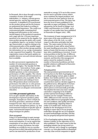 Applications of LCA
In Denmark, this is done through a steering
committee of some of the major
stakeholders, i.e. industry, relevant govern-
mental agencies, and the big institutional
consumers. A simplified LCA is performed
on the product group and the key features
are pinpointed and ranked according to
their estimated importance. The result is an
environmental guide containing brief
background information on the environ-
mental impacts of the products in questions
and a page with the 5-10 most important
questions to be answered by the supplier. For
some product groups the guide only consid-
ers qualitative aspects, e.g. product/technol-
ogy characteristics or aspects relating to the
environmental policy of the possible suppli-
ers, while for other product groups quantita-
tive information on e.g. energy consumption
is also requested from suppliers. The project
organization ensures that quick updates are
possible whenever new and relevant informa-
tion is available.
In other procurement organizations the
number of environmental questions is
considerably higher. The Swedish NUTEK-
agency (http://www.nutek.se/home_page_-
eng.html) have for example developed
detailed questions on the environmental
performance of office supplies. The criteria
are based on national and international eco-
and energy labels as far as possible, but the
final interpretation and ranking of more
than 100 questions about environmental
performance lies with one or a few persons
in a procurement department who do not
necessarily have an adequate environmental
education.
3.3.3 Other governmental applications
LCA can give valuable information in the
development of general (product) policy
strategies. Examples are choice of fuels for
electricity generation, assessment of bulk
transport by train, ship or road, and assess-
ment of waste management options, e.g. best
environmental treatment of specific types of
waste, environmental impacts of new recy-
cling techniques for plastics.
Waste management
Using LCA-methodology in waste manage-
ment is an obvious choice for both govern-
ments and industries. It can be argued that
examination of one phase of the life cycle
may lead to wrong conclusions, but waste
handling can actually be seen as a produc-
tion process in which discarded products are
used as raw material for production of new
materials or energy. LCA can in this connec-
tion be used to prioritise actions (which
areas constitute the largest problem) and
also to choose the best option(s) from an
environmental point of view. The latter has
been the focus of many published LCAs
especially on paper and plastics. Detailed
assessments can be found in Dalager et al.
(1995) and Finnveden et a.l (1994), and a
number of case studies have been published
in Finnveden & Huppes (eds.), 1995.
The treatment of waste management in LCA
poses some of the same problems as for
other phases of the life cycle, e.g. with
respect to allocation principles and time
frame. The main reason for this is that
several kinds of waste will be mixed before
the waste handling process starts. Character-
isation of waste thus becomes an important
issue when establishing an inventory. A more
serious problem is that the fate of different
waste fractions in a landfill is unknown at the
moment, and therefore this management
option cannot be analysed in detail. A
number of theoretical problems and their
possible solution is addressed in Finnveden
& Huppes (eds.), 1995.
Packaging policies
The most prominent governmental use of
LCA has been in the field of packaging. LCAs
on milk packaging (cartons, glass or plastic
bottles), beer bottles and beer cans, impact of
PVC from packaging etc. have in many
countries been used as a decision support in
the political arena, although the LCAs have
seldom given an unequivocal answer as to
which system is environmentally preferable.
The situation becomes even more compli-
cated when comparing LCAs of similar
product systems functioning in different
countries (see for example Christensen,
1992). Differences in the outcome can be
caused by differences in geographic bounda-
ries and conditions, data quality and assess-
ment methodology. Opposing claims in
earlier LCA studies have, however, been
healthy for the development of LCA in
helping to ensure that LCAs are properly
undertaken through the use of recognised/
accepted methodologies and data, and that
they are properly interpreted and reported.
LCAs of packaging options almost always
initiates a debate on the objectivity of LCA
when published. The main reason is that the
packaging industry has strong vested eco-
nomic interests, and a change in a packaging
concept, e.g. from glass bottles to aluminium
cans may cause several companies to signifi-
45
 