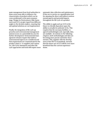 waste management from local authorities to
those actors most able to influence the
characteristics of products which can be-
come problematic at the post-consumer
stage. Design for Environment, Risk Assess-
ment and LCA can give input from different
angles to the decision makers, ensuring that
sub-optimal solutions are not implemented.
Finally, the integration of life cycle ap-
proaches and environmental management
systems is seen as a potentially key area for
further development: Environmental man-
agement schemes require that indirect
environmental aspects are considered and
that requirements are communicated in the
product chain i.e. to suppliers and custom-
ers. Life Cycle Assessment and other life
cycle approaches and tools will require more
Applications of LCA
systematic data collection and maintenance
if they are to survive as a quantification tool
for assessing the direct and indirect environ-
mental aspects and potential impacts
throughout the life cycle of a product.
The ability to apply and use LCA in the
future is critically dependent upon the
ability to actually do authentic LCAs. This
requires that the necessary facilities, i.e.
agreed methodologies and, especially, data,
are available. As is shown in the following
chapters, both methodologies and data are
becoming more precise and better docu-
mented. This, together with the develop-
ment of the ISO LCA-standards, warrants
that the future use of LCA will be even more
beneficial than the current experience
shows.
47
 