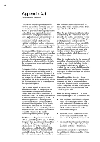 Appendix 3.1:
Environmental labelling
Concepts for the development of cleaner
products are described elsewhere (LCA and
product development) along with an intro-
duction to governmental strategies (primarily
ecolabelling) used to promote the most
environmental benign products (Public
sector applications). Ecolabels can be seen as
a means of conveying information to the
consumer in a simple yet objective way,
enabling individuals to include environmen-
tal concerns in their own decisions along with
considerations on e.g. economy and quality.
Environmental labelling schemes have been
initiated in many individual countries and as
international activities in the Nordic coun-
tries and in the EU. The framework and
procedure for criteria development differ
from scheme to scheme, and the criteria for
the product groups are accordingly widely
differentiated.
The two ecolabelling schemes described in
the following section are rather similar in
organization and procedures. However, it is
remarkable that the EU ecolabelling scheme
has only produced criteria for eight product
groups while the Nordic ecolabelling scheme
has produced criteria for 43 product groups
during the same period.
Like all other “serious” ecolabels both
schemes feature LCA as a very important
element in the setting of environmental
criteria. The difference in the number of
developed criteria can perhaps be attributed
to differences in the complexity of the LCA
methodology applied. Another possible
explanation is that the perception of the
Nordic ecolabelling scheme by the Nordic
industry and consumers has been more
favourable than the EU ecolabelling scheme.
A market success for a labelled product will
be quickly reflected in the wish for
ecolabelling of more product groups.
The EU ecolabelling scheme was initiated in
1992 by Council Regulation EEC No
880/92.
The procedural guidelines for the establish-
ment of product groups and ecological
criteria are set out in the Commission
information on ecolabelling (No 6, 1994).
The formal framework is described in 11
points, identifying the role of national and
EU bodies participating in the procedure.
This framework will not be described in
detail, while the six phases in criteria devel-
opment is described below:
Phase One (preliminary study) has the objec-
tive of allowing the Commission, the Com-
petent Bodies and the Consultation Forum
to consider the feasibility of establishing the
product group and ecological criteria,
including an indication of what is available,
the nature of the market, including indus-
trial and economic interests and structures,
the perceived environmental issues, what
needs to be done, the advantages of the
product group being labelled and some of
the problem areas.
Phase Two (market study) has the purpose of
assembling information on the nature of the
market in more detail, including the distri-
bution of different types and sub-types of
product, the market shares held by manufac-
turers and by main brands on an European
Union and Member State basis, and imports
to the Community.
Phases Three and Four (inventory; impact
assessment) have the aim of carrying out an
inventory and then an assessment of the
impacts on the environment, using interna-
tionally recognized methods, in an objective,
qualified and representative manner, on a
“cradle-to-grave” basis.
Phase Five (setting of criteria). The main
elements of this phase are to determine the:
• most important environmental impacts,
based on results of phases three and
four, and identify the accessible areas of
economic and technical development
which are the most relevant to the
environmental impacts;
• applicable criteria and define the level
required for each criterion with refer
ence to the Policy Principles document;
• necessary test methods and certification
procedures and consider solutions for
qualitative and other related issues.
Consideration should also be given to how
the visibility and effectiveness of the criteria
can be evaluated.
48
 