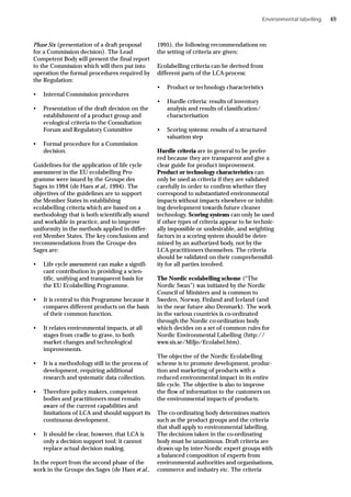 Phase Six (presentation of a draft proposal
for a Commission decision). The Lead
Competent Body will present the final report
to the Commission which will then put into
operation the formal procedures required by
the Regulation:
• Internal Commission procedures
• Presentation of the draft decision on the
establishment of a product group and
ecological criteria to the Consultation
Forum and Regulatory Committee
• Formal procedure for a Commission
decision.
Guidelines for the application of life cycle
assessment in the EU ecolabelling Pro-
gramme were issued by the Groupe des
Sages in 1994 (de Haes et al., 1994). The
objectives of the guidelines are to support
the Member States in establishing
ecolabelling criteria which are based on a
methodology that is both scientifically sound
and workable in practice, and to improve
uniformity in the methods applied in differ-
ent Member States. The key conclusions and
recommendations from the Groupe des
Sages are:
• Life cycle assessment can make a signifi-
cant contribution in providing a scien-
tific, unifying and transparent basis for
the EU Ecolabelling Programme.
• It is central to this Programme because it
compares different products on the basis
of their common function.
• It relates environmental impacts, at all
stages from cradle to grave, to both
market changes and technological
improvements.
• It is a methodology still in the process of
development, requiring additional
research and systematic data collection.
• Therefore policy makers, competent
bodies and practitioners must remain
aware of the current capabilities and
limitations of LCA and should support its
continuous development.
• It should be clear, however, that LCA is
only a decision support tool; it cannot
replace actual decision making.
In the report from the second phase of the
work in the Groupe des Sages (de Haes et al.,
1995), the following recommendations on
the setting of criteria are given:
Ecolabelling criteria can be derived from
different parts of the LCA-process:
• Product or technology characteristics
• Hurdle criteria: results of inventory
analysis and results of classification/
characterisation
• Scoring systems: results of a structured
valuation step
Hurdle criteria are in general to be prefer-
red because they are transparent and give a
clear guide for product improvement.
Product or technology characteristics can
only be used as criteria if they are validated
carefully in order to confirm whether they
correspond to substantiated environmental
impacts without impacts elsewhere or inhibit-
ing development towards future cleaner
technology. Scoring systems can only be used
if other types of criteria appear to be technic-
ally impossible or undesirable, and weighting
factors in a scoring system should be deter-
mined by an authorized body, not by the
LCA-practitioners themselves. The criteria
should be validated on their comprehensibil-
ity for all parties involved.
The Nordic ecolabelling scheme (“The
Nordic Swan”) was initiated by the Nordic
Council of Ministers and is common to
Sweden, Norway, Finland and Iceland (and
in the near future also Denmark). The work
in the various countries is co-ordinated
through the Nordic co-ordination body
which decides on a set of common rules for
Nordic Environmental Labelling (http://
www.sis.se/Miljo/Ecolabel.htm).
The objective of the Nordic Ecolabelling
scheme is to promote development, produc-
tion and marketing of products with a
reduced environmental impact in its entire
life cycle. The objective is also to improve
the flow of information to the customers on
the environmental impacts of products.
The co-ordinating body determines matters
such as the product groups and the criteria
that shall apply to environmental labelling.
The decisions taken in the co-ordinating
body must be unanimous. Draft criteria are
drawn up by inter-Nordic expert groups with
a balanced composition of experts from
environmental authorities and organisations,
commerce and industry etc. The criteria
Environmental labelling 49
 