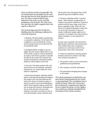 work can also be carried out nationally. The
secretariat which is responsible for the work
then decides how the work should be carried
out. The other countries shall be kept
informed of the work, e.g. by receiving
preliminary criteria drafts. The other coun-
tries also have the right to appoint their own
experts as observers.
The General Agreement for Nordic Eco-
labelling states the following conditions for
criteria development:
1. Relativity. The label shall be awarded after
a comparative evaluation. On the basis of the
comparison, a level is defined for criteria,
and the products that exceed this level will
be awarded the label.
2. Standards shall be set high, in any case
higher than the strictest official rules in one
of the Nordic countries. Criteria should also
be made so strict that no product is awarded
the label at the moment if it is known that
product development could make products
satisfy the criteria within a short time.
3. Life cycle. The whole product’s life cycle
(procurement of raw materials, manufactu-
ring process, use, refuse) shall serve as the
basis for comparison.
4. Environmental aspects. Attention shall be
paid to environmental problems throughout
the product’s life cycle that shall form the
basis of the choice of a limited number of
aspects on which environmental labelling is
based. These important aspects include the
use of energy and resources, discharges into
the air, water and soil, noise and odor
pollution; and refuse/recycling. In order to
correctly formulate criteria, attention must
also be paid to the total market share of the
products expected to fulfill the criteria.
5. Criteria are laid down within “a product
group”. This is defined, as appropriate, in
relation to the system’s objectives. In general,
products with the same range of use form a
group, regardless of type. This is the case
when it is considered desirable to reduce the
use of one type of product in favour of
another of identical/similar utility for the
consumer. An example is the choice between
plastic and paper as a raw material for a
product.
In some cases it would be more practical to
label products within the same product type.
This could be done when a majority of
products of a certain type need to be im
proved with a view to the environment.
6. Criteria are laid down so that the greatest
benefit is achieved in relation to the objec
tives. Priority is thus given to:
a. The product’s effects on the environment,
qualitatively and quantitatively.
b. The consumer’s need for information.
c. The potential for bringing about changes
in the market.
The criteria proposal is circulated for com-
ment before being finalized by the Nordic
co-operating body. The consultation time is
usually 4-6 weeks. When the criteria have
been authorized, companies may apply for
licences within the group. Licence applica-
tions and licence issuing is handled by the
secretariats of the various countries.
Life Cycle Assessment (LCA)
50
 