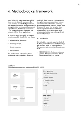 4. Methodological framework
Figure 4-1
Life cycle assessment framework - phases of an LCA (ISO, 1997a).
This chapter describes the methodological
framework for life cycle assessment. The
target audience includes LCA practitioners,
and other environmental professionals with a
strong interest in environmental assessment.
Figure 4-1 show the different phases of an
LCA. The whole life cycle assessment also
interacts with the direct applications.
As shown in Figure 4-1 the life cycle assess-
ment framework is described by four phases:
• goal and scope definitions
• inventory analysis
• impact assessment
• interpretation
The double arrows between the phases
indicate the interactive nature of LCA as
illustrated by the following examples: when
doing the impact assessment it can become
clear that certain information is missing
which means that the inventory analysis must
be improved, or the interpretation of the
results might be insufficient to fulfil the
needs required by the actual application
which means that the goal and scope defini-
tion must be revised.
4.1 Introduction
The principles, procedures and methods of
LCA are presented based on the terminology
and structure of the ISO Environmental
Management Systems, tools and standards on
LCA:
• FDIS/ISO 14 040: Environmental mana-
gement - Life cycle assessment - Princi-
ples and framework ISO (1997a).
51
 
