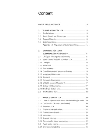 ABOUT THIS GUIDE TO LCA ....................................................... 9
1. A BRIEF HISTORY OF LCA ................................................ 13
1.1 The Early Years .................................................................... 13
1.2 Rapid Growth and Adolescence ......................................... 13
1.3 Towards Maturity ................................................................ 13
1.4 Stakeholder Views .............................................................. 14
Appendix 1.1: A Spectrum of Stakeholder Views .............. 16
2. WHAT ROLE FOR LCA IN
SUSTAINABLE DEVELOPMENT? ...................................... 21
2.1 Life Cycle Thinking and Sustainability ................................ 21
2.2 Some Ground-Rules for a Credible LCA ............................ 21
2.2.1 Dialogue ............................................................................. 22
2.2.2 Verification .......................................................................... 22
2.2.3 Benchmarking ..................................................................... 23
2.2.4 From Management Systems to Strategy ............................ 25
2.2.5 Impacts and Outcomes....................................................... 25
2.2.6 Standards ............................................................................ 26
2.2.7 Corporate Governance ....................................................... 26
2.2.8 Will LCA become Mandatory?............................................ 27
2.2.9 Setting LCA Boundaries ..................................................... 27
2.2.10 The Triple Bottom Line ....................................................... 28
2.3 The Next Five Years ............................................................ 28
3. APPLICATIONS OF LCA .................................................... 29
3.1 Levels of sophistication in LCA for different applications .. 29
3.1.1 Conceptual LCA - Life Cycle Thinking ................................ 30
3.1.2 Simplified LCA .................................................................... 30
3.2 Private sector applications.................................................. 32
3.2.1 Product development ......................................................... 33
3.2.2 Marketing............................................................................ 36
3.2.3 Strategic planning............................................................... 38
3.2.4 Conceptually related programmes ..................................... 39
3.3 Public policy making ........................................................... 42
3.3.1 Environmental labelling ...................................................... 43
Content
 