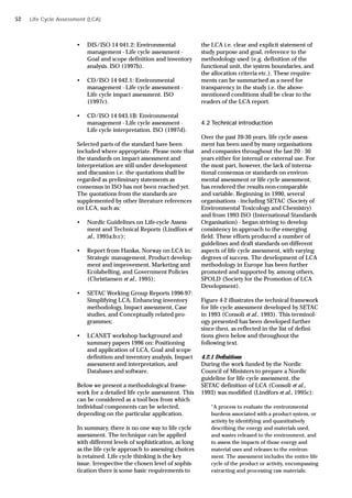 Life Cycle Assessment (LCA)
• DIS/ISO 14 041.2: Environmental
management - Life cycle assessment -
Goal and scope definition and inventory
analysis. ISO (1997b).
• CD/ISO 14 042.1: Environmental
management - Life cycle assessment -
Life cycle impact assessment. ISO
(1997c).
• CD/ISO 14 043.1B: Environmental
management - Life cycle assessment -
Life cycle interpretation. ISO (1997d).
Selected parts of the standard have been
included where appropriate. Please note that
the standards on impact assessment and
interpretation are still under development
and discussion i.e. the quotations shall be
regarded as preliminary statements as
consensus in ISO has not been reached yet.
The quotations from the standards are
supplemented by other literature references
on LCA, such as:
• Nordic Guidelines on Life-cycle Assess-
ment and Technical Reports (Lindfors et
al., 1995a;b;c);
• Report from Hankø, Norway on LCA in:
Strategic management, Product develop-
ment and improvement, Marketing and
Ecolabelling, and Government Policies
(Christiansen et al., 1995);
• SETAC Working Group Reports 1996-97:
Simplifying LCA, Enhancing inventory
methodology, Impact assessment, Case
studies, and Conceptually related pro-
grammes;
• LCANET workshop background and
summary papers 1996 on: Positioning
and application of LCA, Goal and scope
definition and inventory analysis, Impact
assessment and interpretation, and
Databases and software.
Below we present a methodological frame-
work for a detailed life cycle assessment. This
can be considered as a tool box from which
individual components can be selected,
depending on the particular application.
In summary, there is no one way to life cycle
assessment. The technique can be applied
with different levels of sophistication, as long
as the life cycle approach to assessing choices
is retained. Life cycle thinking is the key
issue. Irrespective the chosen level of sophis-
tication there is some basic requirements to
the LCA i.e. clear and explicit statement of
study purpose and goal, reference to the
methodology used (e.g. definition of the
functional unit, the system boundaries, and
the allocation criteria etc.). These require-
ments can be summarised as a need for
transparency in the study i.e. the above-
mentioned conditions shall be clear to the
readers of the LCA report.
4.2 Technical introduction
Over the past 20-30 years, life cycle assess-
ment has been used by many organisations
and companies throughout the last 20 - 30
years either for internal or external use. For
the most part, however, the lack of interna-
tional consensus or standards on environ-
mental assessment or life cycle assessment,
has rendered the results non-comparable
and variable. Beginning in 1990, several
organisations - including SETAC (Society of
Environmental Toxicology and Chemistry)
and from 1993 ISO (International Standards
Organisation) - began striving to develop
consistency in approach to the emerging
field. These efforts produced a number of
guidelines and draft standards on different
aspects of life cycle assessment, with varying
degrees of success. The development of LCA
methodology in Europe has been further
promoted and supported by, among others,
SPOLD (Society for the Promotion of LCA
Development).
Figure 4-2 illustrates the technical framework
for life cycle assessment developed by SETAC
in 1993 (Consoli et al., 1993). This terminol-
ogy presented has been developed further
since then, as reflected in the list of defini-
tions given below and throughout the
following text.
4.2.1 Definitions
During the work funded by the Nordic
Council of Ministers to prepare a Nordic
guideline for life cycle assessment, the
SETAC definition of LCA (Consoli et al.,
1993) was modified (Lindfors et al., 1995c):
“A process to evaluate the environmental
burdens associated with a product system, or
activity by identifying and quantitatively
describing the energy and materials used,
and wastes released to the environment, and
to assess the impacts of those energy and
material uses and releases to the environ-
ment. The assessment includes the entire life
cycle of the product or activity, encompassing
extracting and processing raw materials;
52
 