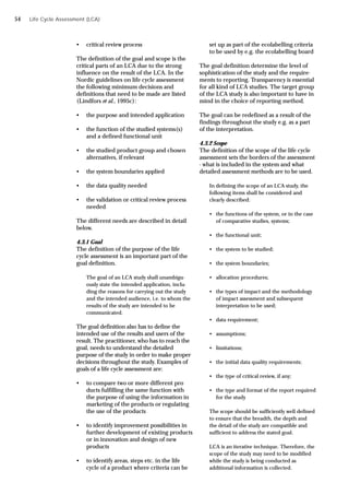 • critical review process
The definition of the goal and scope is the
critical parts of an LCA due to the strong
influence on the result of the LCA. In the
Nordic guidelines on life cycle assessment
the following minimum decisions and
definitions that need to be made are listed
(Lindfors et al., 1995c):
• the purpose and intended application
• the function of the studied systems(s)
and a defined functional unit
• the studied product group and chosen
alternatives, if relevant
• the system boundaries applied
• the data quality needed
• the validation or critical review process
needed
The different needs are described in detail
below.
4.3.1 Goal
The definition of the purpose of the life
cycle assessment is an important part of the
goal definition.
The goal of an LCA study shall unambigu-
ously state the intended application, inclu-
ding the reasons for carrying out the study
and the intended audience, i.e. to whom the
results of the study are intended to be
communicated.
The goal definition also has to define the
intended use of the results and users of the
result. The practitioner, who has to reach the
goal, needs to understand the detailed
purpose of the study in order to make proper
decisions throughout the study. Examples of
goals of a life cycle assessment are:
• to compare two or more different pro
ducts fulfilling the same function with
the purpose of using the information in
marketing of the products or regulating
the use of the products
• to identify improvement possibilities in
further development of existing products
or in innovation and design of new
products
• to identify areas, steps etc. in the life
cycle of a product where criteria can be
Life Cycle Assessment (LCA)
set up as part of the ecolabelling criteria
to be used by e.g. the ecolabelling board
The goal definition determine the level of
sophistication of the study and the require-
ments to reporting. Transparency is essential
for all kind of LCA studies. The target group
of the LCA study is also important to have in
mind in the choice of reporting method.
The goal can be redefined as a result of the
findings throughout the study e.g. as a part
of the interpretation.
4.3.2 Scope
The definition of the scope of the life cycle
assessment sets the borders of the assessment
- what is included in the system and what
detailed assessment methods are to be used.
In defining the scope of an LCA study, the
following items shall be considered and
clearly described:
• the functions of the system, or in the case
of comparative studies, systems;
• the functional unit;
• the system to be studied;
• the system boundaries;
• allocation procedures;
• the types of impact and the methodology
of impact assessment and subsequent
interpretation to be used;
• data requirement;
• assumptions;
• limitations;
• the initial data quality requirements;
• the type of critical review, if any;
• the type and format of the report required
for the study
The scope should be sufficiently well defined
to ensure that the breadth, the depth and
the detail of the study are compatible and
sufficient to address the stated goal.
LCA is an iterative technique. Therefore, the
scope of the study may need to be modified
while the study is being conducted as
additional information is collected.
54
 