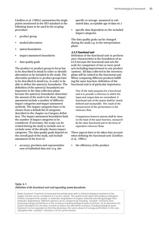 Methodological framework
Lindfors et al. (1995c) summarises the single
points mentioned in the ISO standard in the
following issues to be used in the scoping
procedure:
• product group
• studied alternatives
• system boundaries
• impact assessment boundaries
• data quality goals
The product or product group in focus has
to be described in detail in order to identify
alternatives to be included in the study. The
alternative products or product groups have
to be described in detail too, in order to be
able to define the system(s) boundaries. The
definition of the system(s) boundaries are
important in the data collection phase
because the system(s) boundaries determine
the amount of the work to be done. Impact
assessment include a number of different
impact categories and impact assessment
methods. The impact categories have to be
chosen from a default list of categories
described in the chapter on Category defini-
tion. The impact assessment boundaries limit
the number of impact categories to be
considered. If necessary, the scope can be
revised during the study to include new or
exclude some of the already chosen impact
categories. The data quality goals depend on
the overall goal of the study, and include
assessment of the level of:
• accuracy, precision and representative
ness of individual data sets (e.g. site-
specific or average, measured or esti-
mated data, acceptable age of data etc.)
• specific data dependent on the included
impact categories
The data quality goals can be changed
during the study e.g. in the interpretation
phase.
4.3.3 Functional unit
Definition of the functional unit or perform-
ance characteristics is the foundation of an
LCA because the functional unit sets the
scale for comparison of two or more prod-
ucts including improvement to one product
(system). All data collected in the inventory
phase will be related to the functional unit.
When comparing different products fulfill-
ing the same function, definition of the
functional unit is of particular importance.
One of the main purposes for a functional
unit is to provide a reference to which the
input and output data are normalised. A
functional unit of the system shall be clearly
defined and measurable. The result of the
measurement of the performance is the
reference flow.
Comparisons between systems shall be done
on the basis of the same function, measured
by the same functional unit in the form of
equivalent reference flows.
Three aspects have to be taken into account
when defining the functional unit (Lindfors
et al., 1995c):
• the efficiency of the product
Waste treatment Treatment of municipal household waste with or without biological treatment of the
organic fraction can be considered as a service system. The system treats waste and produces biological
fertilizer (compost from aerobic or anaerobic degradation of organic material) and energy (biogas from
anaerobic degradation). Different systems can be compared by including “avoided” emissions from
producing energy and fertilizers in the scenarios including biological waste treatment. As an alternative the
system boundaries for the basic scenario as well as the alternative scenarios including biological waste
treatment can be expanded so that they all produce the same amount of energy and fertilizer. In this case
calculation with “avoided” emissions is of no current interest.
Table 4-1
Definition of the functional unit and expanding system boundaries.
55
 