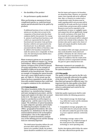 Life Cycle Assessment (LCA)
• the durability of the product
• the performance quality standard
When performing an assessment of more
complicated systems e.g. multi-functional
systems special attention has to be paid to by-
products.
If additional functions of one or other of the
systems are not taken into account in the
comparison of functional units then these
omissions shall be documented. For examp-
le, systems A and B perform functions x and
y which are represented by the selected
functional unit, but system A also performs
function z which is not represented in the
functional unit. As an alternative, systems
associated with the delivery of function z may
be added to the boundary of system B to
make the systems more comparable. In these
cases, the selected processes shall be docu-
mented and justified.
Waste treatment systems are an example of
processes with different outputs (e.g. energy
and fertilizer). When comparing different
systems, inclusion of the produced amount
of energy and fertilizer is an example of
handling of different by-products in the
definition of the functional unit. This is also
an example of changing the system bounda-
ries to get a more logical system to investi-
gate, see Table 4-1. In the actual case the
system has been expanded to avoid calcula-
tions with avoided emissions that could lead
to negative emissions in the calculations.
4.3.4 System boundaries
The system boundaries define the processes/
operations (e.g. manufacturing, transport,
and waste management processes), and the
inputs and outputs to be taken into account
in the LCA. The input can be the overall
input to a production as well as input to a
single process - and the same is true for the
output. The definition of system boundaries
is a quite subjective operation and includes
the following boundaries (Lindfors et al.,
1995c): geographical boundaries, life cycle
boundaries (i.e. limitations in the life cycle)
and boundaries between the technosphere
and biosphere. Due to the subjectivity of
definition of system boundaries, transpar-
ency of the defining process and the assump-
tions are extremely important
The initial system boundary defines the unit
processes which will be included in the
system to be modelled. Ideally, the product
system should be modelled in such a manner
that the inputs and outputs at its boundary
are elementary flows. However, as a practical
matter, there typically will not be sufficient
time, data, or resources to conduct such a
comprehensive study. Decisions must be
made regarding which unit processes will be
modelled by the study and the level of detail
to which these unit processes will be studied.
Resources need not be expended on the
quantification of minor or negligible inputs
and outputs that will not significantly change
the overall conclusions of the study. Deci-
sions must also be made regarding which
releases to the environment will be evaluated
and the level of detail of this evaluation. The
decision rules used to assist in the choice of
inputs and outputs should be clearly under
stood and described.
Any omission of life cycle stages, processes or
data needs should be clearly stated and
justified. Ultimately, the sole criterion used
in setting the system boundaries is the
degree of confidence that the results of the
study have not been compromised and that
the goal of a given study has been met.
Wastewater treatment is an example of a
process that often is omitted when defining
the system boundaries
4.3.5 Data quality
The quality of the data used in the life cycle
inventory is naturally reflected in the quality
of the final LCA. The data quality can be
described and assessed in different ways. It is
important that the data quality is described
and assessed in a systematic way that allows
others to understand and control for the
actual data quality.
Initial data quality requirements shall be estab-
lished which define the following parameters:
• Time-related coverage: the desired age
(e.g. within last 5 years) and the minimum
length of time (e.g. annual).
• Geographical coverage: geographic area
from which data for unit processes should
be collected to satisfy the goal of the study
(e.g. local, regional, national, continental,
global).
• Technology coverage: nature of the
technology mix (e.g. weighted average of
the actual process mix, best available
technology or worst operating unit).
Further descriptions which define the nature
of the data collected from specific sites
56
 