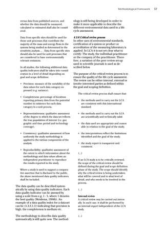 Methodological framework
versus data from published sources, and
whether the data should be measured,
calculated or estimated shall also be consid-
ered.
Data from specific sites should be used for
those unit processes that contribute the
majority of the mass and energy flows in the
systems being studied as determined in the
sensitivity analysis ... . Data from specific sites
should also be used for unit processes that
are considered to have environmentally
relevant emissions.
In all studies, the following additional data
quality indicators shall be taken into consid-
eration in a level of detail depending on
goal and scope definition:
• Precision: measure of the variability of the
data values for each data category ex-
pressed (e.g. variance).
• Completeness: percentage of locations
reporting primary data from the potential
number in existence for each data
category in a unit process.
• Representativeness: qualitative assessment
of the degree to which the data set reflects
the true population of interest (i.e. geo
graphic and time period and technology
coverage).
• Consistency: qualitative assessment of how
uniformly the study methodology is
applied to the various components of the
analysis.
• Reproducibility: qualitative assessment of
the extent to which information about the
methodology and data values allows an
independent practitioner to reproduce
the results reported in the study.
Where a study is used to support a compara-
tive assertion that is disclosed to the public,
the above mentioned data quality indicators
shall be included.
The data quality can be described system-
atically by using data quality indicators. Each
data quality indicator can be assessed by
using a scale from e.g. 1 - 5, where 1 denotes
the best quality (Weidema, 1994b). An
example of a data quality index for a data-set
can be (1,3,2,1,1) indicating that precision is
high, the completeness is medium etc.
The methodology to describe data quality
systematically is still quite new. The method-
ology is still being developed in order to
make it more applicable to describe the
different environmental data used in a life
cycle assessment.
4.3.6 Critical review process
In other uses of environmental standards,
certification of a system or product or
accreditation of the measuring laboratory is
applied. In LCA it is not yet clear what to
certify: The study, the individual practitioner
or the company of the practitioner. There-
fore, a variation of the peer review set-up
used in scientific journals is used as de-
scribed below.
The purpose of the critical review process is to
ensure the quality of the life cycle assessment.
The review can be either internal, external or
involve interested parties as defined within
the goal and scoping definition.
The critical review process shall ensure that:
• the methods used to carry out the LCA
are consistent with this international
standard;
• the methods used to carry out the LCA
are scientifically and technically valid;
• the data used are appropriate and reason
able in relation to the goal of the study;
• the interpretations reflect the limitations
identified and the goal of the study;
• the study report is transparent and
consistent.
(...)
If an LCA study is to be critically reviewed,
the scope of the critical review should be
defined during the goal and scope definition
phase of the study. The scope should identify
why the critical review is being undertaken,
what will be covered and to what level of
detail, and who needs to be involved in the
process.
(...)
Internal review
A critical review may be carried out intern-
ally. In such case, it shall be performed by
an internal expert independent of the LCA
study.
(...)
57
 