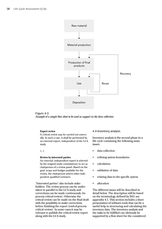 Life Cycle Assessment (LCA)
Figure 4-3
Example of a simple flow sheet to be used as support in the data collection.
Expert review
A critical review may be carried out extern-
ally. In such a case, it shall be performed by
an external expert, independent of the LCA
study.
(...)
Review by interested parties
An external, independent expert is selected
by the original study commissioner to act as
chairperson of a review panel. Based on the
goal, scope and budget available for the
review, the chairperson selects other inde-
pendent qualified reviewers.
“Interested parties” also include stake-
holders. The review process can be under-
taken in parallel to the LCA study and
corrections can be made continuously (in-
process critical review). Otherwise the
critical review can be made on the final draft
with the possibility to make corrections
before finishing the report (end-of-process
critical review). In some cases it may be
relevant to publish the critical review report
along with the LCA study.
4.4 Inventory analysis
Inventory analysis is the second phase in a
life cycle containing the following main
issues:
• data collection
• refining system boundaries
• calculation
• validation of data
• relating data to the specific system
• allocation
The different issues will be described in
detail below. The description will be based
on the terminology defined by ISO; see
appendix 4.1. This section includes a short
presentation of software tools that can be a
useful help in structuring and calculating the
inventory data. The inventory analysis and
the tasks to be fulfilled can obviously be
supported by a flow sheet for the considered
58
 