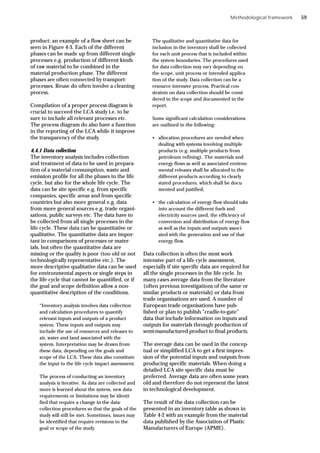 Methodological framework
product; an example of a flow sheet can be
seen in Figure 4-3. Each of the different
phases can be made up from different single
processes e.g. production of different kinds
of raw material to be combined in the
material production phase. The different
phases are often connected by transport-
processes. Reuse do often involve a cleaning
process.
Compilation of a proper process diagram is
crucial to succeed the LCA study i.e. to be
sure to include all relevant processes etc.
The process diagram do also have a function
in the reporting of the LCA while it improve
the transparency of the study.
4.4.1 Data collection
The inventory analysis includes collection
and treatment of data to be used in prepara-
tion of a material consumption, waste and
emission profile for all the phases in the life
cycle, but also for the whole life cycle. The
data can be site specific e.g. from specific
companies, specific areas and from specific
countries but also more general e.g. data
from more general sources e.g. trade organi-
sations, public surveys etc. The data have to
be collected from all single processes in the
life cycle. These data can be quantitative or
qualitative. The quantitative data are impor-
tant in comparisons of processes or mater-
ials, but often the quantitative data are
missing or the quality is poor (too old or not
technologically representative etc.). The
more descriptive qualitative data can be used
for environmental aspects or single steps in
the life cycle that cannot be quantified, or if
the goal and scope definition allow a non-
quantitative description of the conditions.
“Inventory analysis involves data collection
and calculation procedures to quantify
relevant inputs and outputs of a product
system. These inputs and outputs may
include the use of resources and releases to
air, water and land associated with the
system. Interpretation may be drawn from
these data, depending on the goals and
scope of the LCA. These data also constitute
the input to the life cycle impact assessment.
The process of conducting an inventory
analysis is iterative. As data are collected and
more is learned about the system, new data
requirements or limitations may be identi-
fied that require a change in the data-
collection procedures so that the goals of the
study will still be met. Sometimes, issues may
be identified that require revisions to the
goal or scope of the study.
The qualitative and quantitative data for
inclusion in the inventory shall be collected
for each unit process that is included within
the system boundaries. The procedures used
for data collection may vary depending on
the scope, unit process or intended applica-
tion of the study. Data collection can be a
resource intensive process. Practical con-
straints on data collection should be consi-
dered in the scope and documented in the
report.
Some significant calculation considerations
are outlined in the following:
• allocation procedures are needed when
dealing with systems involving multiple
products (e.g. multiple products from
petroleum refining). The materials and
energy flows as well as associated environ-
mental releases shall be allocated to the
different products according to clearly
stated procedures, which shall be docu-
mented and justified;
• the calculation of energy flow should take
into account the different fuels and
electricity sources used, the efficiency of
conversion and distribution of energy flow
as well as the inputs and outputs associ-
ated with the generation and use of that
energy flow.
Data collection is often the most work
intensive part of a life cycle assessment,
especially if site specific data are required for
all the single processes in the life cycle. In
many cases average data from the literature
(often previous investigations of the same or
similar products or materials) or data from
trade organisations are used. A number of
European trade organisations have pub-
lished or plan to publish “cradle-to-gate”
data that include information on inputs and
outputs for materials through production of
semi-manufactured product to final products.
The average data can be used in the concep-
tual or simplified LCA to get a first impres-
sion of the potential inputs and outputs from
producing specific materials. When doing a
detailed LCA site specific data must be
preferred. Average data are often some years
old and therefore do not represent the latest
in technological development.
The result of the data collection can be
presented in an inventory table as shown in
Table 4-2 with an example from the material
data published by the Association of Plastic
Manufacturers of Europe (APME).
59
 