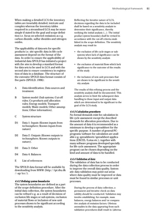Methodological framework
When making a detailed LCA the inventory
tables are invariably detailed, intricate and
complex whereas the inventory tables
required in a streamlined LCA may be more
simple if stated in the goal and scope defini-
tion i.e. focus on selected emissions as e.g.
carbon dioxide, sulfur dioxides and nitrogen
oxides.
The applicability of data-sets for specific
products i.e. site specific data in life cycle
assessment depend on the format of the
data. In order to ensure the applicability of
industrial data SPOLD has initiated a project
with the aim to develop a standard format
for data sets to be used in LCA and with the
second aim to ensure consistency in registra-
tion of data in a database. The structure of
the extensive SPOLD data format consists of
five parts (SPOLD, 1996):
A Data identification; Data sources and
treatment.
B System model (Sub systems; Cut-off
rules; Co-products and allocation
rules; Energy models; Transport
models; Waste models; Other assump-
tions; Other information).
C System structure
D1 Data 1: Inputs (Known inputs from
technosphere; Known inputs from
nature)
D2 Data 2: Outputs (Known outputs to
technosphere; Known outputs to
nature).
D3 Data 3: Other
D4 Data 4: Balances
E List of references
The SPOLD data format will be available by
downloading from WWW (http://ipt.dtu.dk
/~ap/icc/).
4.4.2 Refining system boundaries
The system boundaries are defined as a part
of the scope definition procedure. After the
initial data collection, the system boundaries
can be refined e.g. as a result of decisions of
exclusion life stages or sub-systems, exclusion
of material flows or inclusion of new unit
processes shown to be significant according
to the sensitivity analysis.
Reflecting the iterative nature of LCA,
decisions regarding the data to be included
shall be based on a sensitivity analysis to
determine their significance, thereby
verifying the initial analysis (...). The initial
product system boundary shall be revised in
accordance with the cut-off criteria estab-
lished in the scope definition. The sensitivity
analysis may result in:
• the exclusion of life cycle stages or sub-
systems when lack of significance can be
shown by the sensitivity analysis
• the exclusion of material flows which lack
significance to the outcome of the results
of the study
• the inclusion of new unit processes that
are shown to be significant in the sensiti-
vity analysis
The results of this refining process and the
sensitivity analysis shall be documented. This
analysis serves to limit the subsequent data
handling to those input and output data
which are determined to be significant to the
goal of the LCA study.
4.4.3 Calculation procedures
No formal demands exist for calculation in
life cycle assessment except the described
demands for allocation procedures. Due to
the amount of data it is recommended as a
minimum to develop a spreadsheet for the
specific purpose. A number of general PC-
programs/software for calculation are avail-
able e.g. spreadsheets/spreadsheet applica-
tions (EXCEL/Lotus etc.), together with
many software programs developed specially
for life cycle assessment. The appropriate
program can be chosen depending on the
kind and amount of data to be handled.
4.4.4 Validation of data
The validation of data has to be conducted
during the data collection process in order
to improve the overall data quality. System-
atic data validation may point out areas
where data quality must be improved or data
must be found in similar processes or unit
processes.
During the process of data collection, a
permanent and iterative check on data
validity should be conducted. Validation may
involve establishing, for example, mass
balances, energy balances and/or compara-
tive analysis of emission factors. Obvious
anomalies in the data appearing from such
validation procedures shall result in (alterna-
61
 