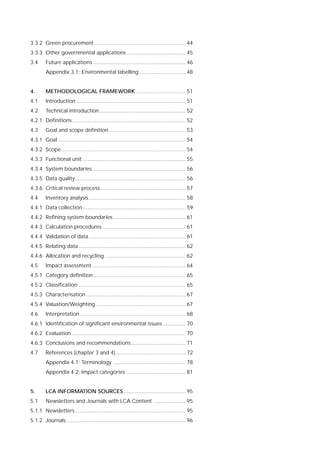 3.3.2 Green procurement ............................................................ 44
3.3.3 Other governmental applications....................................... 45
3.4 Future applications ............................................................. 46
Appendix 3.1: Environmental labelling .............................. 48
4. METHODOLOGICAL FRAMEWORK ................................. 51
4.1 Introduction ........................................................................ 51
4.2 Technical introduction......................................................... 52
4.2.1 Definitions ........................................................................... 52
4.3 Goal and scope definition .................................................. 53
4.3.1 Goal .................................................................................... 54
4.3.2 Scope .................................................................................. 54
4.3.3 Functional unit .................................................................... 55
4.3.4 System boundaries ............................................................. 56
4.3.5 Data quality......................................................................... 56
4.3.6 Critical review process ........................................................ 57
4.4 Inventory analysis................................................................ 58
4.4.1 Data collection .................................................................... 59
4.4.2 Refining system boundaries................................................ 61
4.4.3 Calculation procedures ....................................................... 61
4.4.4 Validation of data................................................................ 61
4.4.5 Relating data....................................................................... 62
4.4.6 Allocation and recycling ..................................................... 62
4.5 Impact assessment.............................................................. 64
4.5.1 Category definition............................................................. 65
4.5.2 Classification ....................................................................... 65
4.5.3 Characterisation .................................................................. 67
4.5.4 Valuation/Weighting ........................................................... 67
4.6 Interpretation ...................................................................... 68
4.6.1 Identification of significant environmental issues ............... 70
4.6.2 Evaluation ........................................................................... 70
4.6.3 Conclusions and recommendations.................................... 71
4.7 References (chapter 3 and 4) .............................................. 72
Appendix 4.1: Terminology ................................................ 78
Appendix 4.2: Impact categories ....................................... 81
5. LCA INFORMATION SOURCES......................................... 95
5.1 Newsletters and Journals with LCA Content ..................... 95
5.1.1 Newsletters ......................................................................... 95
5.1.2 Journals............................................................................... 96
 