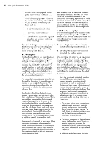 Life Cycle Assessment (LCA)
tive) data values complying with the data
quality requirements as established (...).
For each data category and for each repor-
ting location where missing data are identi-
fied, the treatment of the missing data
should result in:
• an acceptable reported data value;
• a “zero” data value if justified; or
• a calculated value based on the reported
values from unit processes employing
similar technology
Data from similar processes or unit processes
do often have a lower overall data quality.
This can be reflected in the data quality
index for the specific data-set.
4.4.5 Relating data
The fundamental input and output data are
often delivered from industry in arbitrary
units e.g. energy consumption as MJ/
machine/week or emissions to the sewage
system as mg metals/litre wastewater. The
specific machine or wastewater stream is
rarely connected to the production of the
considered product alone but often to a
number of similar products or perhaps to
the whole production activity.
For each unit process, an appropriate reference
flow shall be determined (e.g. one kilogram of
material or one megajoule for energy). The
quantitative input and output data of the unit
process shall be calculated in relation to this
reference flow.
Based on the refined flow chart and systems
boundary, unit processes are interconnected to
allow calculations of the complete system. This is
accomplished by normalising the inputs and
outputs of a unit process in the system to the
functional unit and then normalising all up-
stream and downstream unit processes accord-
ingly. The calculation should result in all system
input and output data being referenced to the
functional unit. Care should be taken when
aggregating the inputs and outputs in the
product system. The level of aggregation should
be sufficient to satisfy the goal of the study.
Data categories should only be aggregated if they
are related to equivalent substances and to
similar environmental impacts. If more detailed
aggregation rules are required, they should be
justified in the goal and scope definition phase of
the study or this should be left to a subsequent
impact assessment phase.
The reference flow or functional unit shall
be defined in order to describe and cover
the actual production/function of the
considered product e.g. by number of hours
the actual machinery is in action per week or
the actual emission of wastewater from the
process. If this is not the case it will not be
possible to relate data to the actual product.
4.4.6 Allocation and recycling
When performing a life cycle assessment of a
complex system, it may not be possible to
handle all the impacts and outputs inside the
system boundaries. This problem can be
solved either by:
1. expanding the system boundaries to
include all the inputs and outputs, or by
2. allocating the relevant environmental
impacts to the studied system
When avoiding allocation by e.g. expanding
the system boundaries there is a risk of
making the system too complex. The data
collection, impact assessment and interpreta-
tion can then become too expensive and
unrealistic in time and money. Allocation
may be a better alternative, if an appropriate
method can be found for solving the actual
problem.
Since the inventory is intrinsically based on
material balances between inputs and
outputs, allocation procedures should
approximate as much as possible such
fundamental input-output relationships and
characteristics. Some principles should be
kept in mind when allocating loadings. They
are general and thorough enough to be
applicable to co-products, internal energy
allocation, services (e.g. transport, waste
treatment), and to recycling, either open or
closed-loop:
• The product system under consideration
seldom exists in isolation; it generally
includes unit processes which may be
shared with other product systems. The
study should identify these unit processes
and deal with them according to the
procedures presented below.
• The inputs and outputs of the unallocated
system shall equal the sum of the corres-
ponding inputs and outputs of the
allocated system. Any deviation from mass
and energy balance shall be reported and
explained.
• Whenever several alternative allocation
62
 