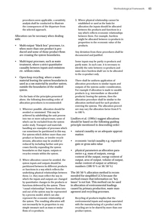Methodological framework
procedures seem applicable, a sensitivity
analysis shall be conducted to illustrate
the consequences of the departure from
the selected approach.
Allocation can be necessary when dealing
with:
• Multi-output “black box” processes, i.e.
when more than one product is pro-
duced and some of those product flows
are crossing the system boundaries.
• Multi-input processes, such as waste
treatment, where a strict quantitative
causality between inputs and emissions
etc. seldom exists.
• Open-loop recycling, where a waste
material leaving the system boundaries is
used as a raw material by another system,
outside the boundaries of the studied
system.
On the basis of the principles presented
above, the following descending order of
allocation procedures is recommended:
1. Wherever possible, allocation should be
avoided or minimised. This may be
achieved by subdividing the unit process
into two or more sub-processes, some of
which can be excluded from the system
under study. Transport and materials
handling are examples of processes which
can sometimes be partitioned in this way.
For systems which deliver more than one
product or function, or involve recycle
streams, allocation may be avoided or
reduced by including further unit pro-
cesses thereby expanding the system
boundaries so that inputs, outputs or
recycles remain within the system.
2. Where allocation cannot be avoided, the
system inputs and outputs should be
partitioned between its different products
or functions in a way which reflects the
underlying physical relationships between
them; i.e. they must reflect the way in
which the inputs and outputs are changed
by quantitative changes in the products or
functions delivered by the system. These
“causal relationships” between flows into
and out of the system may be represented
by a process model, which can also
represent the economic relationship of
the system. The resulting allocation will
not necessarily be in proportion to any
simple measure such as mass or molar
flows of co-products.
3. Where physical relationship cannot be
established or used as the basis for
allocation the inputs should be allocated
between the products and functions in a
way which reflects economic relationships
between them. For example, burdens
might be allocated between co-products in
proportion to the economic value of the
products.
Any deviation from these procedures shall be
documented and justified.
Some inputs may be partly co-products and
partly waste. In such case, it is necessary to
identify the ratio between co-products and
waste since burdens shall/are to be allocated
to the co-product only.
There shall be uniform application of
allocation procedures to similar inputs and
outputs of the systems under consideration.
For example if allocation is made to useable
products (e.g. intermediate or discarded
products) leaving the systems, then the
allocation procedure shall be similar to the
allocation method used for such products
entering the systems. The allocation proced-
ure may vary the allocation factor from 0 %
to 100 %.
Lindfors et al. (1995c) suggest allocations
should be based on the following guiding
principle mentioned in descending order:
• natural causality or an adequate approxi-
mation
• economic/social causality e.g. expected
gain or gross sales value
• physical parameters as allocation para-
meter e.g. mass of outputs, energy
content of the output, exergy content of
output, area of output, volume of output,
molar content of output or arbitrary
numbers (100/0 % or 50/50 %)
The 50/50 % allocation method is recom-
mended for simplified LCA because the
method ensure that information on “key
issues” is not lost. This method can be used
in allocation of environmental loadings
caused by primary production, waste man-
agement and recycling processes.
Recycling of products implies that the
environmental inputs and outputs associated
with the manufacturing of a product and its
recycling are to be shared by more than one
product system.
63
 